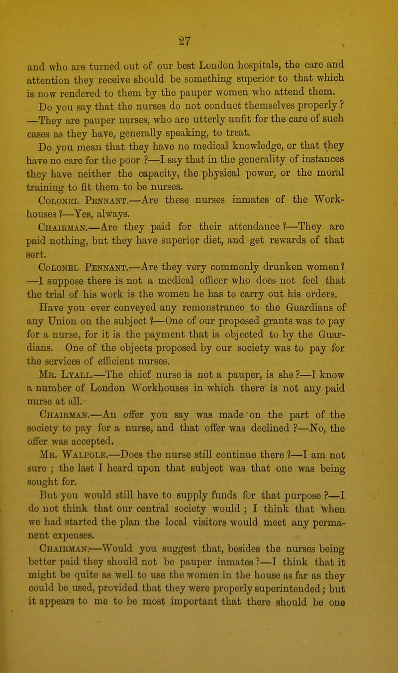 and who are turned out of our best London hospitals, the care and attention they receive should be something superior to that which is now rendered to them by the pauper women who attend them. Do you say that the nurses do not conduct themselves properly ? —They are pauper nurses, who are utterly unfit for the care of such cases as they have, generally speaking, to treat. Do you mean that they have no medical knowledge, or that they have no care for the poor ?—I say that in the generality of instances they have neither the capacity, the physical power, or the moral training to fit them to be nurses. Colonel Pennant.—Are these nurses inmates of the Work- houses ?—Yes, always. Chairman.—Are they paid for their attendance 1—They are paid nothing, but they have superior diet, and get rewards of that sort. Colonel Pennant.—Are they very commonly drunken women? —I suppose there is not a medical officer who does not feel that the trial of his work is the women he has to carry out his orders. Have you ever conveyed any remonstrance to the Guardians of any Union on the subject 1—One of our proposed grants was to pay for a nurse, for it is the payment that is objected to by the Guar- dians. One of the objects proposed by our society was to pay for the sendees of efficient nurses. Mb. Ltall.—The chief nurse is not a pauper, is she ?—I know a number of London Workhouses in which there is not any paid nurse at all. Chairman.—An offer you say was made on the part of the society to pay for a nurse, and that offer was declined ?—No, the offer was accepted. Me. Walpole.—Does the nurse still continue there 1—I am not sure ; the last I heard upon that subject was that one was being sought for. But you would still have to supply funds for that purpose ?—I do not think that our central society would ; I think that when we had started the plan the local visitors would meet any perma- nent expenses. Chairman.'—Would you suggest that, besides the nurses being better paid they should not be pauper inmates ?—I think that it might be tmite as well to use the women in the house as far as they could be used, provided that they were properly superintended; but it appears to me to be most important that there should be one