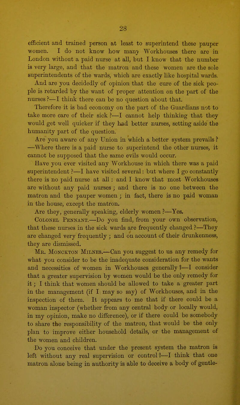 efficient and trained person at least to superintend these pauper women. I do not know how many Workhouses there are in London without a paid nurse at all, but I know that the number is very large, and that the matron and these women are the sole superintendents of the wards, which are exactly like hospital wards. And are you decidedly of opinion that the cure of the sick peo- ple is retarded by the want of proper attention on the part of the nurses ?—I think there can be no question about that. Therefore it is bad economy on the part of the Guardians not to take more care of their sick ?—I cannot help thinking that they would get well quicker if they had better nurses, setting aside the humanity part of the question. Are you aware of any Union in which a better system prevails ? —Where there is a paid nurse to superintend the other nurses, it cannot be supposed that the same evils would occur. Have you ever visited any Workhouse in which there was a paid superintendent ?—I have visited several: but where I go constantly there is no paid nurse at all : and I know that most Workhouses are without any paid nurses ; and there is no one between the matron and the pauper women ; in fact, there is no paid woman in the house, except the matron. Are they, generally speaking, elderly women ?—Yes. Colonel Pennant.—Do you find, from your own observation, that these nurses in the sick wards are frequently changed ?—They are changed very frequently ; and on account of their drunkenness, they are dismissed. Mb. Monokton Milnes.—Can you suggest to us any remedy for what you consider to be the inadequate consideration for the wants and necessities of women in Workhouses generally ?—I consider that a greater supervision by women would be the only remedy for it; I think that women should be allowed to take a greater part in the management (if I may so say) of Workhouses, and in the inspection of them. It appears to me that if there could be a woman inspector (whether from any central body or locally would, in my opinion, make no difference), or if there could be somebody to share the responsibility of the matron, that would be the only plan to improve either household details, or the management of the women and children. Do you conceive that under the present system the matron is left without any real supervision or control?—I thiuk that one matron alone being in authority is able to deceive a body of gentle-