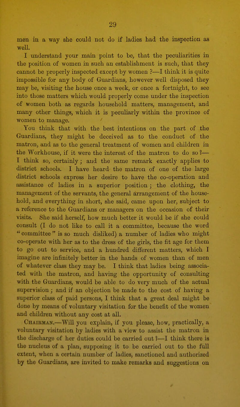 men in a way she could not do if ladies had the inspection as well. I understand your main point to be, that the peculiarities in the position of women in such an establishment is such, that they cannot be properly inspected except by women ?—I think it is quite impossible for any body of Guardians, however well disposed they may be, visiting the house once a week, or once a fortnight, to see into those matters which would properly come under the inspection of women both as regards household matters, management, and many other things, which it is peculiarly within the province of women to manage. ' You think that with the best intentions on the part of the Guardians, they might be deceived as to the conduct of the matrou, and as to the general treatment of women and children in the Workhouse, if it were the interest of the matron to do so ?— I think so, certainly; and the same remark exactly applies to district schools. I have heard the matron of one of the large district schools express her desire to have the co-operation and assistance of ladies in a superior position; the clothing, the management of the servants, the general arrangement of the house- hold, and everything in short, she said, came upon her, subject to a reference to the Guardians or managers on the occasion of their visits. She said herself, how much better it would be if she could consult (I do not like to call it a committee, because the word  committee  is so much disliked) a number of ladies who might co-operate with her as to the dress of the girls, the fit age for them to go out to service, and a hundred different matters, which I imagine are infinitely better in the hands of women than of men of whatever class they may be. I think that ladies being associa- ted with the matron, and having the opportunity of consulting with the Guardians, would be able to do very much of the actual supervision • and if an objection be made to the cost of having a superior class of paid persons, I think that a great deal might be done by means of voluntary visitation for the benefit of the women and children without any cost at all. Chairman.—Will you explain, if you please, how, practically, a voluntary visitation by ladies with a view to assist the matron in the discharge of her duties could be carried out 1—I think there is the nucleus of a plan, supposing it to be carried out to the full extent, when a certain number of ladies, sanctioned and authorized by the Guardians, are invited to make remarks and suggestions on