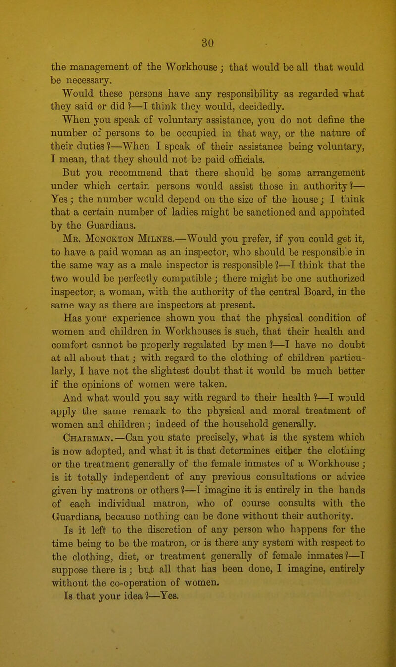 the management of the Workhouse; that would be all that would be necessary. Would these persons have any responsibility as regarded what they said or did 1—I think they would, decidedly. When you speak of voluntary assistance, you do not define the number of persons to be occupied in that way, or the nature of their duties 1—When I speak of their assistance being voluntary, I mean, that they should not be paid officials. But you recommend that there should be some arrangement under which certain persons would assist those in authority1?— Yes; the number would depend on the size of the house; I think that a certain number of ladies might be sanctioned and appointed by the Guardians. Mr. Monokton Milnes.—Would you prefer, if you could get it, to have a paid woman as an inspector, who should be responsible in the same way as a male inspector is responsible 1—I think that the two would be perfectly compatible ; there might be one authorized inspector, a woman, with the authority of the central Board, in the same way as there are inspectors at present. Has your experience shown you that the physical condition of women and children in Workhouses is such, that their health and comfort cannot be properly regulated by men 1—T have no doubt at all about that; with regard to the clothing of children particu- larly, I have not the slightest doubt that it would be much better if the opinions of women were taken. And what would you say with regard to their health 1—I would apply the same remark to the physical and moral treatment of women and children ; indeed of the household generally. Chairman.—Can you state precisely, what is the system which is now adopted, and what it is that determines either the clothing or the treatment generally of the female inmates of a Workhouse; is it totally independent of any previous consultations or advice given by matrons or others ?—I imagine it is entirely in the hands of each individual matron, who of course consults with the Guardians, because nothing can be done without their authority. Is it left to the discretion of any person who happens for the time being to be the matron, or is there any system with respect to the clothing, diet, or treatment generally of female inmates?—T suppose there is; buj; all that has been done, I imagine, entirely without the co-operation of women. Is that your idea 1—Yes.