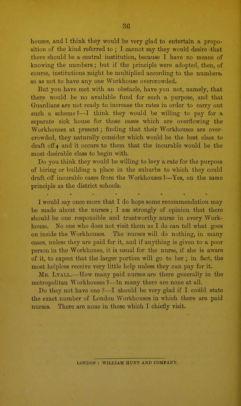 houses, and I think they would be very glad to entertain a propo- sition of the kind referred to ; I cannot say they would desire that there should be a central institution, because I have no means of knowing the numbers; but if the principle were adopted, then, of course, institutions might be multiplied according to the numbersj so as not to have any one Workhouse overcrowded. But you have met with an obstacle, have you not, namely, that there would be no available fund for such a purpose, and that Guardians are not ready to increase the rates in order to carry out such a scheme?—I think they would be willing to pay for a separate sick house for those cases which are overflowing the Workhouses at present; finding that their Workhouses are over- crowded, they naturally consider which would be the best class to draft off 4 and it occurs to them that the incurable would be the most desirable class to begin with. Do you think they would be willing to levy a rate for the purpose of hiring or building a place in the suburbs to which they could draft off incurable cases from the Workhouses 1—Yes, on the same principle as the district schools. I would say once more that I do hope some recommendation may be made about the nurses; I am strongly of opinion that there should be one responsible and trustworthy nurse in every Work- house. No one who does not visit them as I do can tell what goes on inside the Workhouses. The nurses will do nothing, in many cases, unless they are paid for it, and if anything is given to a poor person in the Workhouse, it is usual for the nurse, if she is aware of it, to expect that the larger portion will go to her ; in fact, the most helpless receive very little help unless they can pay for it. Mr. Lyall.—How many paid nurses are there generally in the metropolitan Workhouses ?—In many there are none at all. Do they not have one ?—I should be very glad if I could state the exact number of London Workhouses in which there are paid nurses. There are none in those which I chiefly visit. LONDON : WILLIAM HUNT AND COMPANY.