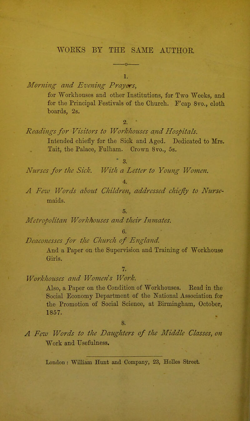 WOEKS BY THE SAME AUTHOR l. Morning and Evening Prayers, for Workhouses and other Institutions, for Two Weeks, and for the Principal Festivals of the Church. P'cap 8vo., cloth boards, 2s. 2. ' Readings for Visitors to Workhouses and Hospitals. Intended chiefly for the Sick and Aged. Dedicated to Mrs. Tait, the Palace, Fulham. Crown 8vo., 5s.  3. Nurses for the Sick. With a Letter to Young Women. 4. A Few Words about Children, addressed chiefly to Nurse- maids. 5. Metropolitan Workhouses and their Inmates. 6. Deaconesses for the Church of England. And a Paper on the Supervision and Training of Workhouse Girls. 7. Workhouses and Wonteds Work. Also, a Paper on the Condition of Workhouses. Read in the Social Economy Department of the National Association for the Promotion of Social Science, at Birmingham, October, 1857. 8. A Few Words to the Daughters of the Middle Classes, on Work and Usefulness. London : William Hunt and Company, 23, Holies Street