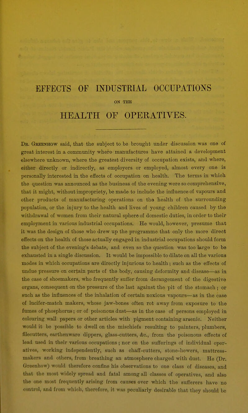 EFFECTS OF INDUSTRIAL OCCUPATIONS ON THE HEALTH OF OPERATIVES. Dr. Greenhow said, that the subject to be brought under discussion was one of great interest in a community where manufactures have attained a development elsewhere unknown, where the greatest diversity of occupation exists, and where, either directly or indirectly, as employers or employed, ahnost evei-y one is personally interested in the effects of occupation on health. The terms in which the question was announced as the business of the evening were so comprehensive, that it might, without impropriety, be made to include the influence of vapours and other products of manufactm-ing operations on the health of the suiTounding population, or the injury to the health and lives of young childi'en caused by the withdrawal of women from their natural sphere of domestic duties, in order to their employment in various industrial occupations. He would, however, presume that it was the design of those who drew up the progi-amme that only the more direct effects on the health of those actually engaged in industrial occupations should form the subject of the evening's debate, and even so the question was too large to be exhausted in a single discussion. It would be impossible to dilate on all the various modes in which occupations are directly injiu-ious to health; such as the effects of undue pressure on certain parts of the body, causing deformity and disease—as in the case of shoemakers, who frequently suffer fi-om derangement of the digestive organs, consequent on the pressm-e of the last against the pit of the stomach ; or such as the influences of the inhalation of certain noxious vapom-s—as in the case of Incifer-match makers, whose jaw-bones often rot away from exposure to the fumes of phosphorus; or of poisonous dust—as in the case of persons employed in colouring wall papers or other articles with pigment containing arsenic. Neither would it be possible to dwell on the mischiefs resulting to painters, plumbers, fllocutters, earthenware dippers, glass-cutters, &c., from the poisonous effects of lead used in their various occupations ; nor on the sufferings of individual oper- atives, working independently, such as chaff-cutters, stono-liowers, mattress- makers and others, from breathing an atmosphere charged with dust. He (Dr. Greenhow) would therefore confine his observations to one class of diseases, and that the most widely spread and fatal among all classes of operatives, and also the one most frequently arising from causes over which the sufferers have no control, and from which, therefore, it was peculiarly desirable that they should bo