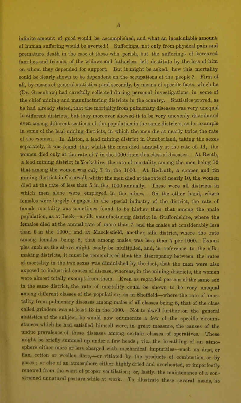 infinite amount of good would be acoompliaked, and what an incalculable amount of lumian suffering ■would bo averted! Sufferings, not only from physical pain and premature death in the case of those who perish, but the sufferings of bereaved families and friends, of the widows and fatherless left destitute by the loss of him on whom they depended for suppoi-t. But it might be asked, how this mortality could be clearly shown to be dependent on the occupations of the people ? First of all, by moans of general statistics ; and secondly, by means of specific facts, which he (Dr. Greenhow) had cai-efully collected dui-ing personal investigations in some of the chief miniag and manufacturing disti'icts in the country. Statistics proved, as he had already stated, that the mortalityfrom pulmonary diseases was very unequal in different districts, but they moreover showed it to be very unevenly distributed even among different sections of the population in the same districts, as for example in some o£ the lead mining districts, in which the men die at nearly twice the rate of the women. In Alston, a lead mining district in Cumberland, taking the sexes separately, it was found that whilst the men died annually at the rate of 14, the women died only at the rate of 7 in the 1000 from this class of diseases. At Reeth, a lead mining district in Yorkshire, the rate of mortaUty among the men being 12 that among the women was only 7 in the 1000. At Redrath, a copper and tin mining district in Cornwall, whilst the nien died at the rate of nearly 10, the women died at the rate of less than 5 in the 1000 annually. These were all districts in which men alone were employed in the mines. On the other hand, where females were largely engaged in the special industi^ of the district, the rate of female mortahty was sometimes found to be higher than that among the male population, as at Leek—a silk manufacturing district in Staffordshire, where the females died at the annual rate of more than 7, and the males at considerably less than 6 in the 1000; and at Macclesfield, another silk district, where the rate among females being 8, that among males was leas than 7 per 1000. Exam- ples such as the above might easily be multipUed, and, in reference to the silk- making districts, it must be remembered that the discrepancy between the rates of mortaUty in the two sexes was diminished by the fact, that the men were also exposed to industrial causes of disease, whereas, in the mining districts, the women were almost totally exempt from them. Even as regarded persons of the same sex in the same district, the rate of mortality could be shown to be very imequal among different classes of the population; as in Sheffield—where the rate of mor- tality from pulmonaiy diseases among males of all classes being 8, that of the class called grinders was at least 13 in the 1000. Not to dwell fui-thor on the general statistics of the subject, he would now enumerate a few of the specific circum- stances which he had satisfied himself were, in great measure, the causes of the undue prevalence of those diseases among certain classes of operatives. Those might be briefly summed up under a few heads ; viz., the breathing of an atmo- sphere either more or less charged with mechanical impurities—such as dust, or flax, cotton or wooUen fibre,—or vitiated by the products of combustion or by gases ; or else of an atmosphere either highly dried and overheated, or imperfectly renewed from the want of proper ventilation; or, lastly, the maintonanco of a con- strained unnatm-al posture while at work. To illustrate those several heads, he