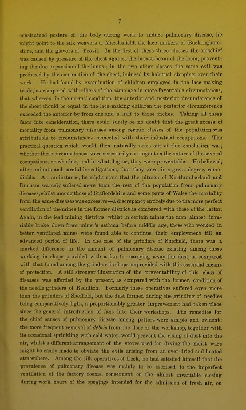 constrained posture of the body during work to induce pulmonary disease, lie might point to the silk weavers of Macclesfield, the lace makers of Buckingham- shire, and the glovers of Yeovil. In the first of these three classes the mischief was caused by pressure of the chest against the breast-beam of the loom, prevent- ing the due expansion of the lungs ; in the two other classes the same evil was produced by the contraction of the chest, induced by habitual stooping over their work. He had found by examination of children employed in the lace-making trade, as compai'ed with others of the same age in more favourable circumstances, that whereas, in the normal condition, the anterior and posterior circumference of the chest shovild be equal, in the lace-making children the posterior circumference exceeded the anterior by from one and a half to three inches. Taking aU these facts into consideration, there could surely be no doubt that the gi-eat excess of mortality from pulmonary diseases among certain classes of the popidation was attributable to circumstances connected with their industrial occupations. The practical question which woxild then naturally arise out of this conclusion, was, whether these circumstances were necessarily contingent on the nature of the several occupations, or whether, and in what degree, they were preventable. He believed, after minute and careful investigations, that they were, in a great degree, reme- diable. As an instance, he might state that the pitmen of Northimiberland and Durham scarcely suffered more than the rest of the population from pulmonary diseases, whilst among those of Staffordshire and some parts of Wales the mortality from the same diseases was excessive—a discrepancy entirely due to the more perfect ventilation of the mines in the former district as compared with those of the latter. Again, in the lead mining districts, whilst in certain mines the men almost inva- riably broke down from miner's asthma before middle age, those who worked in better ventilated mines were found able to continue their employment till an advanced period of hfe. In the case of the grinders of Sheffield, there was a marked difference in the amount of pulmonary disease existing among those working in shops provided with a fan for carrying away the dust, as compared with that found among the grinders in shops unprovided with this essential moans of protection. A still stronger illustration of the preventability of this class of diseases was afforded by the present, as compared with the former, condition of the needle grinders of Eedditch. Fonnerly those operatives suffered even more than the grinders of Sheffield, but the dust formed during the grinding of needles being comparatively light, a proportionably greater improvement had taken place since the general introduction of fans into their workshops. The remedies for the chief causes of pulmonary disease among potters wore simple and evident: the more frequent removal of cklnis from the floor of the workshop, together with its occasional sprinkling with cold water, would prevent the rising of dust into the air, whilst a different arrangement of the stoves used for drying the moist ware might be easily made to obviate the evils arising from an ovor-diiod and heated atmosphere. Among the silk operatives of Leek, ho had satisfied himself that the prevalence of pulmonary disease was mainly to bo ascribed to the imperfect ventilation of the factory rooms, consequent on the almost invariable closing 'Iriring work hmirs nf the openings intended for the admission of fresh air, on