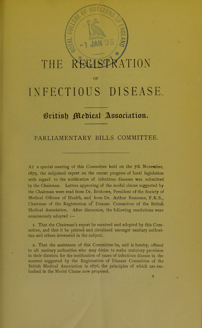 THE ATION OF INFECTIOUS DISEASE, PARLIAMENTARY BILLS COMMITTEE. At a special meeting of this Committee held on the 7th November, 1879, the subjoined report on the recent progress of local legislation with regard to the notification of infectious diseases was submitted by the Chairman. Letters approving of the model clause suggested by the Chairman were read from Dr. Bristowe, President of the Society of Medical Officers of Health, and from Dr. Arthur Ransome, F.R.S., Chairman of the Registration of Disease Committee of the British Medical Association. After discussion, the foUoviring resolutions were unanimously adopted :— 1. That the Chairman's report be received and adopted by this Com- mittee, and that it be printed and circulated amongst sanitary authori- ties and others interested in the subject, 2. That the assistance of this Committee be, and is hereby, offered to all sanitary authorities who may desire to make statutory provision in their districts for the notification of cases of infectious disease in the manner suggested by the Registration of Disease Committee of the British Medical Association in 1876, the principles of which are em- bodied in the Model Clause now proposed. A