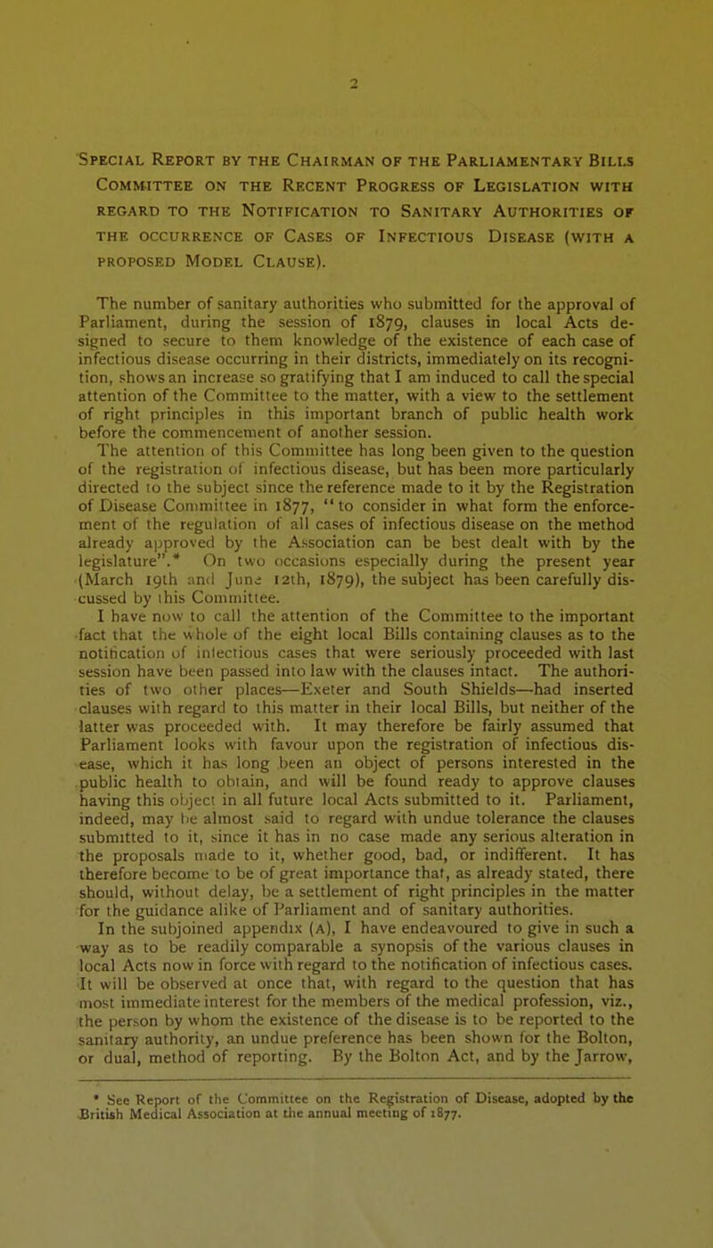 Special Report by the Chairman of the Parliamentary Bills Committee on the Recent Progress of Legislation with regard to the Notification to Sanitary Authorities of THE occurrence OF CaSES OF INFECTIOUS DISEASE (WITH A PROPOSED Model Clause). The number of sanitary authorities who submitted for the approval of Parliament, during the session of 1879, clauses in local Acts de- signed to secure to them knowledge of the existence of each case of infectious disease occurring in their districts, immediately on its recogni- tion, shows an increase so gratifying that I am induced to call the special attention of the Committee to the matter, with a view to the settlement of right principles in this important branch of public health work before the commencement of another session. The attention of this Committee has long been given to the question of the registration of infectious disease, but has been more particularly directed to the subject since the reference made to it by the Registration of Disease Committee in 1877,  to consider in what form the enforce- ment of the regulation of all cases of infectious disease on the method already approved by the Association can be best dealt with by the legislature.* On two occasions especially during the present year (March 19th and Juni 12th, 1879), the subject has been carefully dis- cussed by this Committee. I have now to call the attention of the Committee to the important ■fact that the whole of the eight local Bills containing clauses as to the notification of inlectious cases that were seriously proceeded with last session have been passed into law with the clauses intact. The authori- ties of two other places—Exeter and South Shields—had inserted clauses with regard to this matter in their local Bills, but neither of the latter was proceeded with. It may therefore be fairly assumed that Parliament looks with favour upon the registration of infectious dis- ease, which it has long been an object of persons interested in the public health to obtain, and will be found ready to approve clauses having this ol;ject in all future local Acts submitted to it. Parliament, indeed, may lie almost said to regard with undue tolerance the clauses submitted to it, since it has in no case made any serious alteration in the proposals made to it, whether good, bad, or indifferent. It has therefore become to be of great importance that, as already stated, there should, without delay, be a settlement of right principles in the matter for the guidance alike of Parliament and of sanitary authorities. In the subjoined appendix (a), I have endeavoured to give in such a ■way as to be readily comparable a synopsis of the various clauses in local Acts now in force with regard to the notification of infectious cases. It will be observed at once that, with regard to the question that has most immediate interest for the members of the medical profession, viz., the person by whom the existence of the disease is to be reported to the sanitary authority, an undue preference has been shown for the Bolton, or dual, method of reporting. By the Bolton Act, and by the Jarrow, * See Report of the Committee on the Registration of Disease, adopted by the JBritish Medical Association at the annual meeting of 1877.