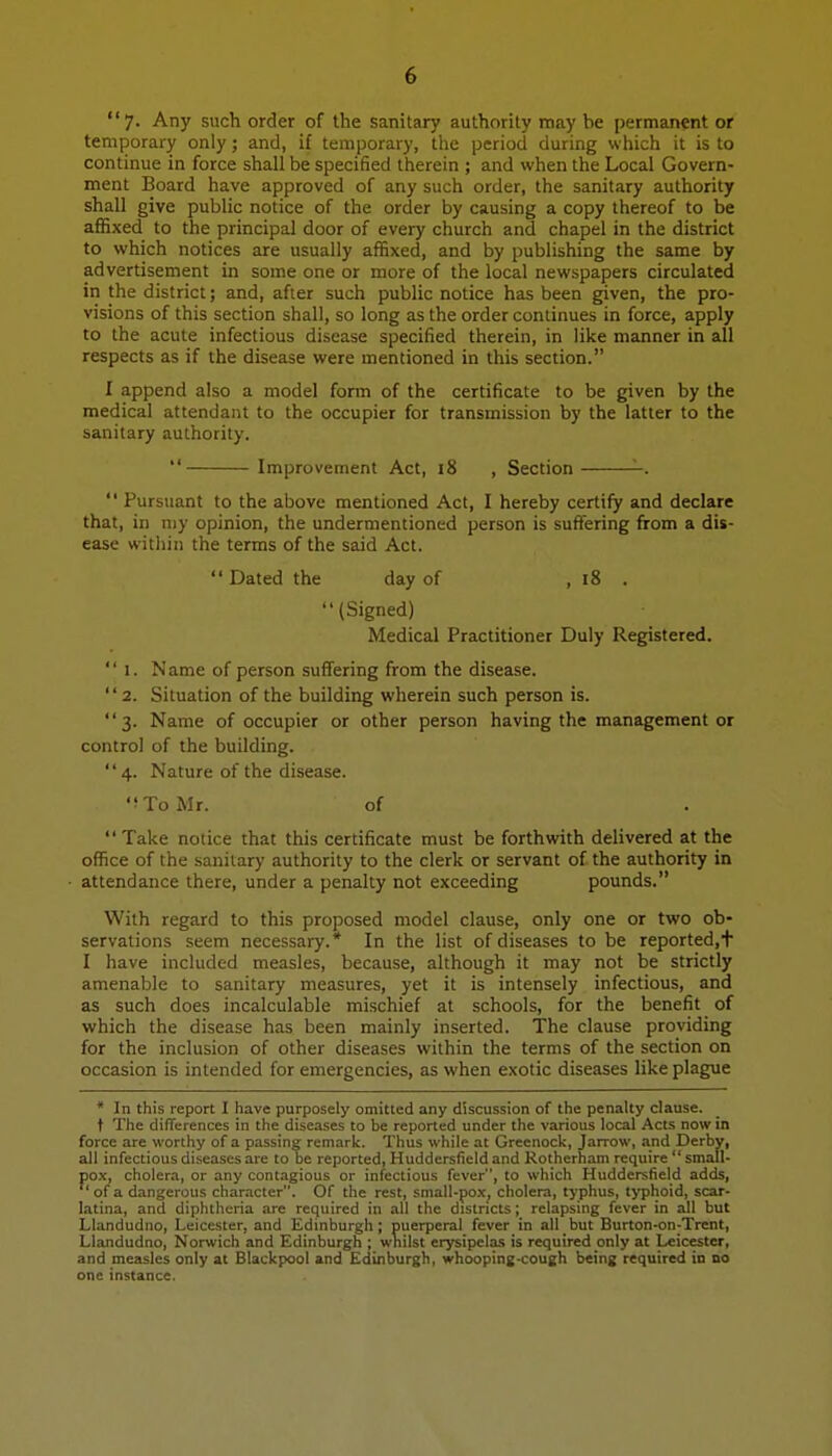7- Any such order of the sanitary authority raay be permanent or temporary only ; and, if temporary, the period during which it is to continue in force shall be specified therein ; and when the Local Govern- ment Board have approved of any such order, the sanitary authority shall give public notice of the order by causing a copy thereof to be affixed to the principal door of every church and chapel in the district to which notices are usually affixed, and by publishing the same by advertisement in some one or more of the local newspapers circulated in the district; and, after such public notice has been given, the pro- visions of this section shall, so long as the order continues in force, apply to the acute infectious disease specified therein, in like manner in all respects as if the disease were mentioned in this section. I append also a model form of the certificate to be given by the medical attendant to the occupier for transmission by the latter to the sanitary authority.  Improvement Act, i8 , Section ^.  Pursuant to the above mentioned Act, I hereby certify and declare that, in my opinion, the undermentioned person is suffering from a dis- ease within the terms of the said Act.  Dated the day of , i8 . (Signed) Medical Practitioner Duly Registered.  I. Name of person suffering from the disease. 2. Situation of the building wlierein such person is. 3. Name of occupier or other person having the management or control of the building. '' 4. Nature of the disease. ''To Mr. of Take notice that this certificate must be forthwith delivered at the office of the sanitary authority to the clerk or servant of the authority in ■ attendance there, under a penalty not exceeding pounds. With regard to this proposed model clause, only one or two ob- servations seem necessary.* In the list of diseases to be reported,t I have included measles, because, although it may not be strictly amenable to sanitary measures, yet it is intensely infectious, and as such does incalculable mischief at schools, for the benefit of which the disease has been mainly inserted. The clause providing for the inclusion of other diseases within the terms of the section on occasion is intended for emergencies, as when exotic diseases like plague * In this report I have purposely omitted any discussion of the penalty clause. t The difTerences in the diseases to be reported under the various local Acts now in force are worthy of a passing remark. Thus while at Greenock, Jarrow, and Derby, all infectious diseases are to be reported, Huddersfield and Rotherham require  small- pox, cholera, or any contagious or infectious fever, to which Huddersfield adds, of a dangerous character. Of the rest, small-pox, cholera, typhus, typhoid, scar- latina, and diphtheria are required in all the districts; relapsing fever in all but Llandudno, Leicester, and Edinburgh; puerperal fever in all but Burton-on^Trent, Llandudno, Norwich and Edinburgh ; whilst erysipcla-s is required only at Leicester, and measles only at Blackpool and Edinburgh, whooping-cough being required in no one instance.