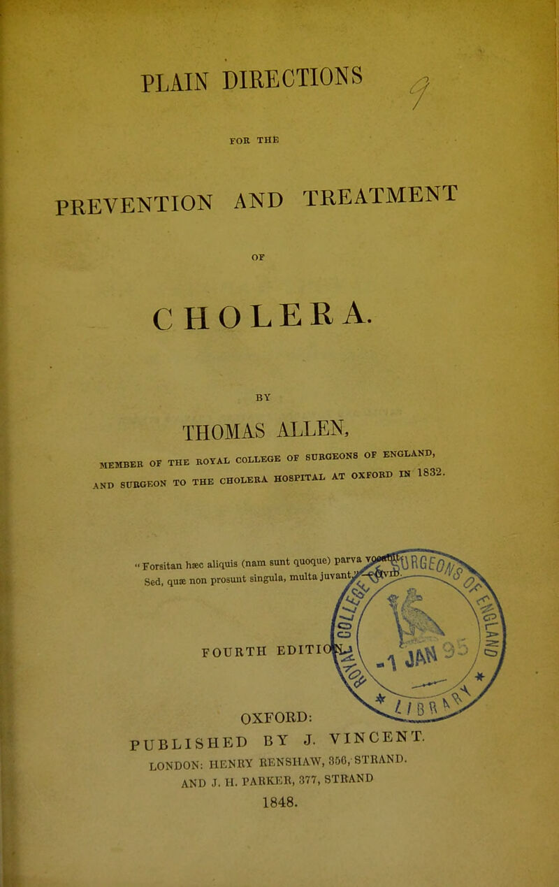 PLAIN DIRECTIONS FOR THE PREVENTION AND TREATMENT or CHOLERA. BY THOMAS ALLEN, MEMBER OF THE ROYAL C0I.LKOE OF SURGEONS OF ENGLAND, 8CRGK0N TO THE CHOLERA HOSPITAL AT OXFORD IN 1832. •■ Forsitan hsec aliquia (nam sunt quoque) parva Sed, qutc non prosuiit singula, multa juvant ' FOURTH edit: OXFORD: PUBLISHED BY J. VINCENT LONDON: HENRY RENSHAW, 350, STRAND. AND J. H. PARKER, 377, STRAND 1848.