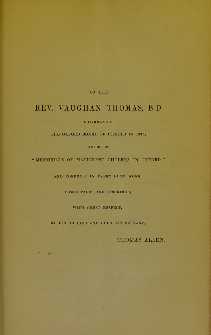 TO THE REV. VAUGHAN THOMAS, B.D. CHAIRMAN OF THE OXFORD BOARD OF HEALTH IN 1832; AUTHOR or MEMORIALS OF MALIGNANT CHOLERA IN OXFORD, AND FOBEMOST IN :^VEEY GOOD WORK; THESE PAGES AEE IN8CHIBED, WITH GEEAT EESPECT, BT HIS OBLIGED AND OBEDIENT SEBVANT, THOMAS ALLEN.