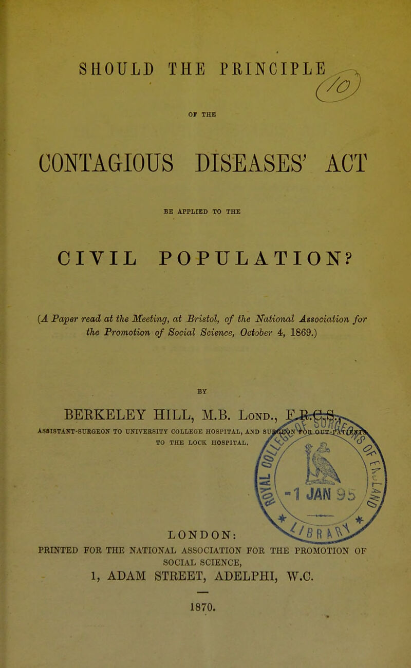 SHOULD THE PRINCIPLE . , (Toj or THE CONTAGIOUS DISEASES' ACT BE APPLIED TO THE CIVIL POPULATION? {A Paper read at the Meeting, at Bristol, of the National Associatioyi for the Promotion of Social Science, October 4, 1869.) BY BERKELEY HILL, M.B. Lond., ASSISTAHT-SURGEON TO UNIVERSITY COLLEGE HOSl'ITAL, AND TO THE LOCK HOSPITAL. LONDON: PRINTED FOR THE NATIONAL ASSOCIATION FOR THE PROMOTION OF SOCIAL SCIENCE, 1, ADAM STREET, ADELPHI, W.C. 1870.