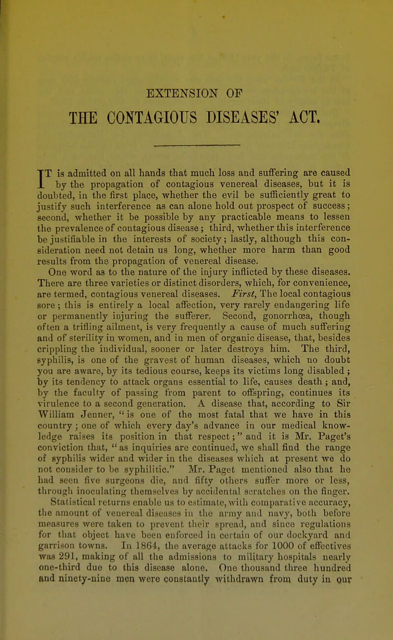 EXTENSION OF THE CONTAGIOUS DISEASES' ACT. IT is admitted on all hands that much loss and suffering are caused by the propagation of contagious venereal diseases, but it is doubted, in the first place, whether the evil be sufficiently great to justify such interference as can alone hold out prospect of success; second, whether it be possible by any practicable means to lessen the prevalence of contagious disease; third, whether this interference be justifiable in the interests of society; lastly, although this con- sideration need not detain us long, whether more harm than good results from the propagation of venereal disease. One word as to the nature of the injury inflicted by these diseases. There are three varieties or distinct disorders, which, for convenience, are termed, contagious venereal diseases. First, The local contagious sore ; this is entirely a local affection, very rarely endangering life or permanently injuring the sufferer. Second, gonorrhoea, though often a trifling ailment, is very frequently a cause of much suffering and of sterility in women, and in men of organic disease, that, besides crippling the individual, sooner or later destroys him. The third, syphilis, is one of the gravest of human diseases, which no doubt you are aware, by its tedious course, keeps its victims long disabled ; by its tendency to attack organs essential to life, causes death ; and, by the faculty of passing from parent to offspring, continues its virulence to a second generation. A disease that, according to Sir William Jenner, is one of the most fatal that we have in this country ; one of which every day's advance in our medical know- ledge raises its position in that I'espect; and it is Mr. Pagct's conviction that, as inquiries are continued, we shall find the range of syphilis wider and wider in the diseases which at present we do not consider to be syphilitic. Mr. Paget mentioned also that he had seen five surgeons die, and fifty others suffer more or less, through inoculating themselves by accidental scratches on the fingei*. Statistical returns enable us to estimate, with comparative accuracy, the amount of venereal diseases in tlie army and navy, both before measures were taken to prevent their spread, and since regulations for tliat object have been enforced in certain of our dockyard and garrison towns. In 1864, the average attacks for 1000 of effectives was 291, making of all the admissions to military hospitals nearly one-third due to this disease alone. One thousand three hundred ftnd ninety-nine men were constantly withdrawn from duty in Qur