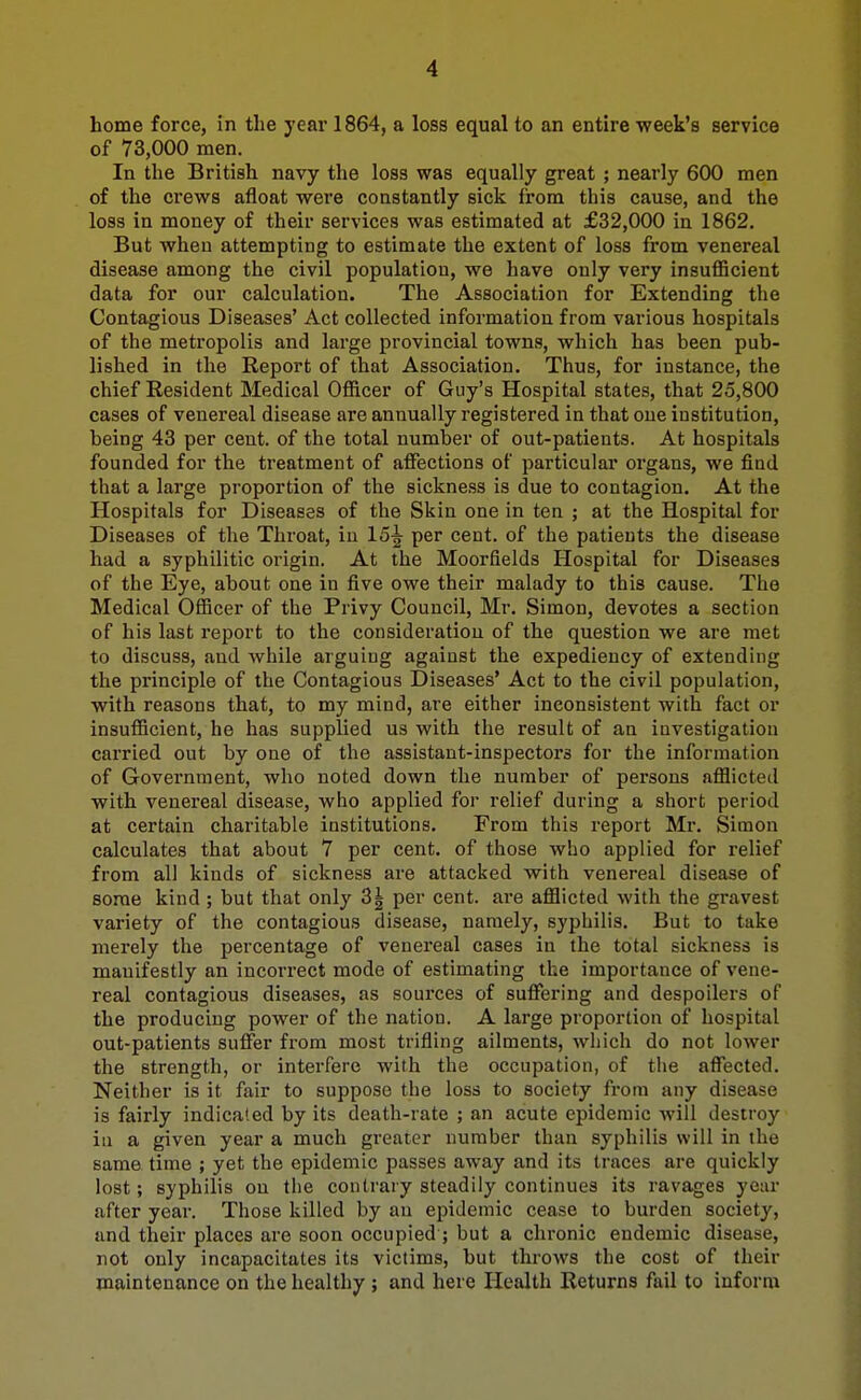 home force, in the year 1864, a loss equal to an entire week's service of 73,000 men. In the British navy the loss was equally great ; nearly 600 men of the crews afloat were constantly sick from this cause, and the loss in money of their services was estimated at £32,000 in 1862. But when attempting to estimate the extent of loss from venereal disease among the civil population, we have only very insufficient data for our calculation. The Association for Extending the Contagious Diseases' Act collected information from various hospitals of the metropolis and large provincial towns, which has been pub- lished in the Report of that Association. Thus, for instance, the chief Resident Medical Officer of Guy's Hospital states, that 25,800 cases of venereal disease are annually registered in that one institution, being 43 per cent, of the total number of out-patients. At hospitals founded for the treatment of affections of particular organs, we find that a large proportion of the sickness is due to contagion. At the Hospitals for Diseases of the Skin one in ten ; at the Hospital for Diseases of the Throat, iu 15^ per cent, of the patients the disease had a syphilitic origin. At the Moorfields Hospital for Diseases of the Eye, about one in five owe their malady to this cause. The Medical Officer of the Privy Council, Mr. Simon, devotes a section of his last report to the consideration of the question we are met to discuss, and Avhile arguing against the expediency of extending the principle of the Contagious Diseases' Act to the civil population, with reasons that, to my mind, are either inconsistent with fact or insufficient, he has supplied us with the result of an investigation carried out by one of the assistant-inspectors for the information of Government, who noted down the number of persons afflicted with venereal disease, who applied for relief during a short period at certain charitable institutions. From this report Mr. Simon calculates that about 7 per cent, of those who applied for relief from all kinds of sickness are attacked with venereal disease of some kind ; but that only 3| per cent, are afflicted with the gravest variety of the contagious disease, namely, syphilis. But to take merely the percentage of venereal cases in the total sickness is manifestly an incorrect mode of estimating the importance of vene- real contagious diseases, as sources of suffering and despoilers of the producing power of the nation. A large proportion of hospital out-patients suffer from most trifling ailments, which do not lower the strength, or interfere with the occupation, of the affected. Neither is it fair to suppose the loss to society from any disease is fairly indica'.ed by its death-rate ; an acute epidemic will destroy iu a given year a much greater number than syphilis will in the same time ; yet the epidemic passes away and its traces are quickly lost; syphilis on the contrary steadily continues its ravages year after year. Those killed by an epidemic cease to burden society, and their places are soon occupied ; but a chronic endemic disease, not only incapacitates its victims, but throws the cost of their maintenance on the healthy ; and here Health Returns fail to inform