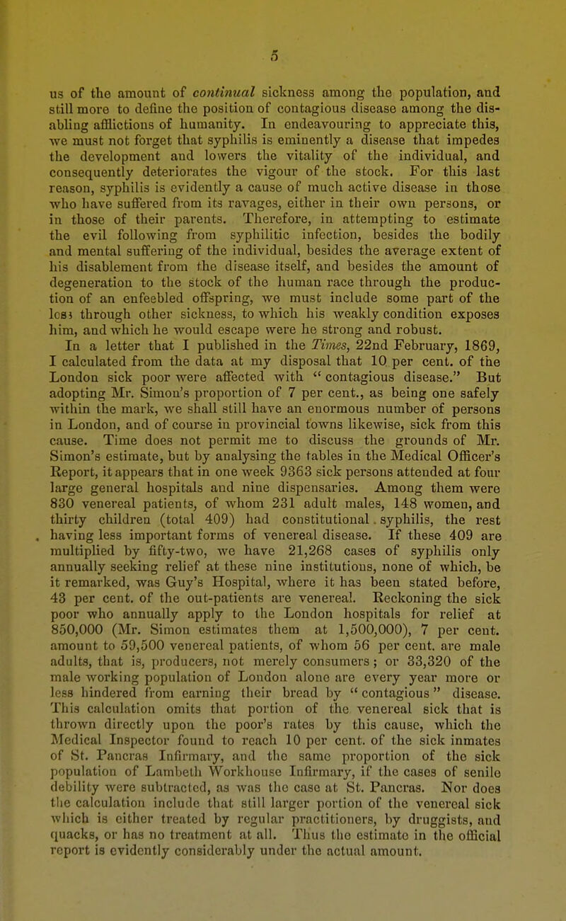 o us of the amount of continual sickness among the population, and still more to define the position of contagious disease among the dis- abling afflictions of humanity. In endeavouring to appreciate this, we must not forget that syphilis is eminently a disease that impedes the development and lowers the vitality of the individual, and consequently deteriorates the vigour of the stock. For this last reason, syphilis is evidently a cause of much active disease in those Avho have suffered from its ravages, either in their own persons, or in those of their parents. Therefore, in attempting to estimate the evil following from syphilitic infection, besides the bodily and mental suffering of the individual, besides the average extent of his disablement from the disease itself, and besides the amount of degeneration to the stock of the human race through the produc- tion of an enfeebled offspring, we must include some part of the Icsj through other sickness, to which his weakly condition exposes him, and which he would escape were he strong and robust. In a letter that I published in the Times, 22nd February, 1869, I calculated from the data at my disposal that IQ per cent, of the London sick poor were affected with  contagious disease. But adopting Mr. Simon's proportion of 7 per cent., as being one safely within the mark, we shall still have an enormous number of persons in London, and of course in provincial towns likewise, sick from this cause. Time does not permit me to discuss the grounds of Mr. Simon's estimate, but by analysing the tables in the Medical Officer's Report, it appears that in one week 9363 sick persons attended at four large general hospitals and nine dispensaries. Among them were 830 venereal patients, of Avhom 231 adult males, 148 women, and thirty children (total 409) had constitutional . syphilis, the rest , having less important forms of venereal disease. If these 409 are multiplied by fifty-two, we have 21,268 cases of syphilis only annually seeking relief at these nine institutions, none of which, be it remarked, was Guy's Hospital, where it has been stated before, 43 per cent, of the out-patients are venereal. Reckoning the sick poor who annually apply to the London hospitals for relief at 850,000 (Mr. Simon estimates them at 1,500,000), 7 per cent, amount to 59,500 venereal patients, of whom 56 per cent, are male adults, that is, producers, not merely consumers; or 33,320 of the male working population of London alone are every year more or less hindered from earning their bread by  contagious disease. This calculation omits that portion of the venereal sick that is thrown directly upon the poor's rates by this cause, which the IMedical Inspector found to reach 10 per cent, of the sick inmates of St. Pancras Infirmary, and the same proportion of the sick population of Lambeth Workhouse Infirmary, if the cases of senile debility were subtracted, as was the case at St. Pancras. Nor does tlie calculation include that still larger portion of the venereal sick which is cither treated by regular practitioners, by druggists, and quacks, or has no treatment at all. Thus the estimate in the official report is evidently considerably under the actual amount.