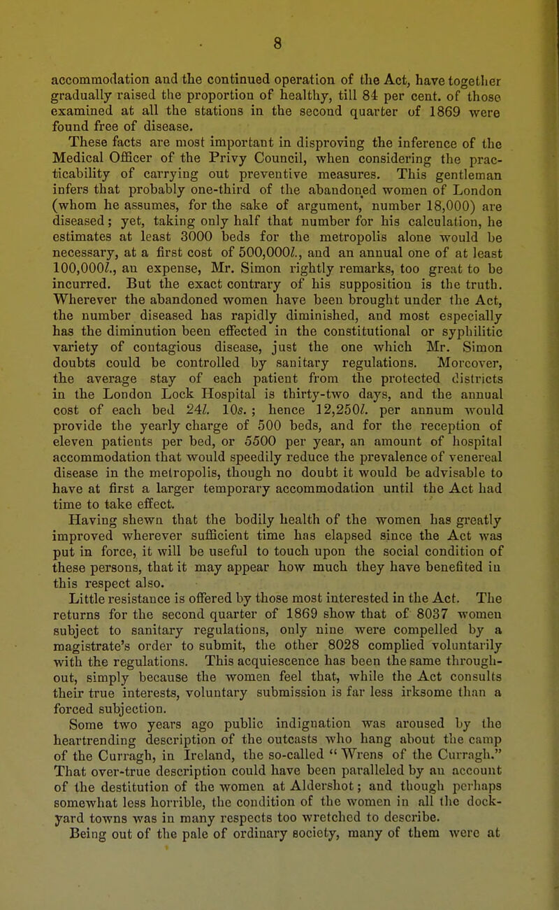 accommodation and the continued operation of the Act, have together gradually raised tlie proportion of healthy, till 84 per cent, of those examined at all the stations in the second quarter of 1869 were found free of disease. These facts are most important in disproving the inference of the Medical Officer of the Privy Council, when considering the prac- ticability of carrying out preventive measures. This gentleman infers that probably one-third of the abandoned women of London (whom he assumes, for the sake of argument, number 18,000) are diseased; yet, taking only half that number for his calculation, he estimates at least 3000 beds for the metropolis alone would be necessary, at a first cost of 500,000/., and an annual one of at least 100,000/., an expense, Mr. Simon I'ightly remarks, too great to be incurred. But the exact contrary of his supposition is the truth. Wherever the abandoned women have been brought under the Act, the number diseased has rapidly diminished, and most especially has the diminution been effected in the constitutional or syphilitic variety of contagious disease, just the one which Mr. Simon doubts could be controlled by sanitary regulations. Moreover, the avei'age stay of each patient from the protected (.districts in the London Lock Hospital is thirty-two days, and the annual cost of each bed 24Z, 10s. ; hence 12,250/. per annum would provide the yearly charge of 500 beds, and for the reception of eleven patients per bed, or 5500 per year, an amount of hospital accommodation that would speedily reduce the prevalence of venereal disease in the metropolis, though no doubt it would be advisable to have at first a larger temporary accommodation until the Act had time to take effect. Having shewn that the bodily health of the women has greatly improved wherever sufficient time has elapsed since the Act was put in force, it will be useful to touch upon the social condition of these persons, that it may appear how much they have benefited in this respect also. Little resistance is offered by those most interested in the Act. The returns for the second quarter of 1869 show that of 8037 women subject to sanitary regulations, only nine were compelled by a magistrate's order to submit, the other 8028 complied voluntarily with the regulations. This acquiescence has been the same through- out, simply because the women feel that, while the Act consults their true interests, voluntary submission is far less irksome than a forced subjection. Some two years ago public indignation was aroused by the heartrending description of the outcasts who hang about the camp of the Curragh, in Ireland, the so-called  Wrens of the Currngh. That over-true description could have been paralleled by an account of the destitution of the women at Aklershot; and though perhaps somewhat less horrible, the condition of the women in all the dock- yard towns was in many respects too wretched to describe. Being out of the pale of ordinary society, many of them were at