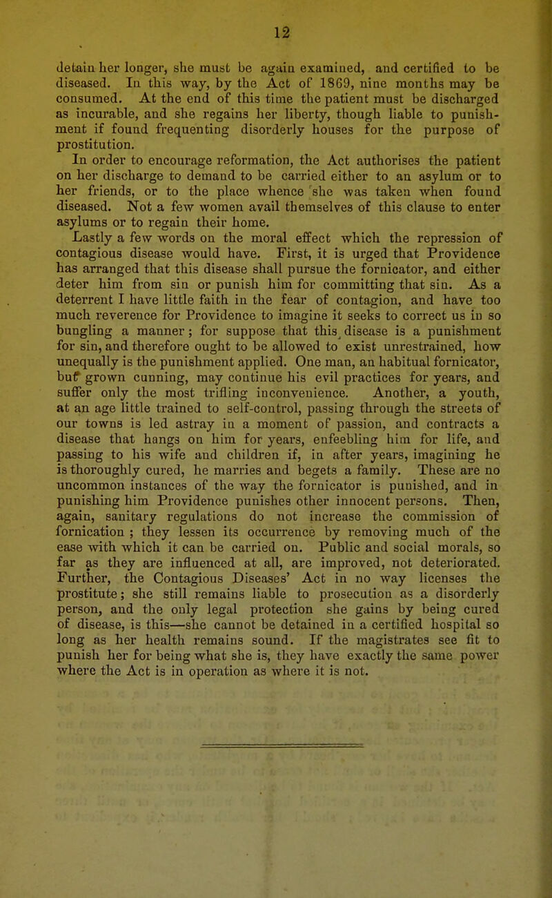 detaia her longer, she must be again exatniued, and certified to be diseased. In this way, by the Act of 1869, nine months may be consumed. At the end of this time the patient must be discharged as incurable, and she regains her liberty, though liable to punish- ment if found frequenting disorderly houses for the purpose of prostitution. In order to encourage reformation, the Act authorises the patient on her discharge to demand to be carried either to an asylum or to her friends, or to the place whence 'she was taken when found diseased. Not a few women avail themselves of this clause to enter asylums or to regain their home. Lastly a few words on the moral effect which the repression of contagious disease would have. First, it is urged that Providence has arranged that this disease shall pursue the fornicator, and either deter him from sin or punish him for committing that sin. As a deterrent I have little faith in the fear of contagion, and have too much reverence for Providence to imagine it seeks to correct us in so bungling a manner; for suppose that this^ disease is a punishment for sin, and therefore ought to be allowed to exist um*estrained, how unequally is the punishment applied. One man, an habitual fornicator, buf grown cunning, may continue his evil practices for years, and suffer only the most trifling inconvenience. Another, a youth, at an age little trained to self-control, passing through the streets of our towns is led astray in a moment of passion, and contracts a disease that hangs on him for years, enfeebling him for life, aud passing to his wife aud children if, in after years, imagining he is thoroughly cured, he marries and begets a family. These are no uncommon instances of the way the fornicator is punished, and in punishing him Providence punishes other innocent persons. Then, again, sanitary regulations do not increase the commission of fornication ; they lessen its occurrence by removing much of the ease with which it can be carried on. Public aud social morals, so far as they are influenced at all, are improved, not deteriorated. Further, the Contagious Diseases' Act in no way licenses the prostitute; she still remains liable to prosecution as a disorderly person, and the only legal protection she gains by being cured of disease, is this—she cannot be detained in a certified hospital so long as her health remains sound. If the magistrates see fit to punish her for being what she is, they have exactly the same power where the Act is in operation as where it is not.