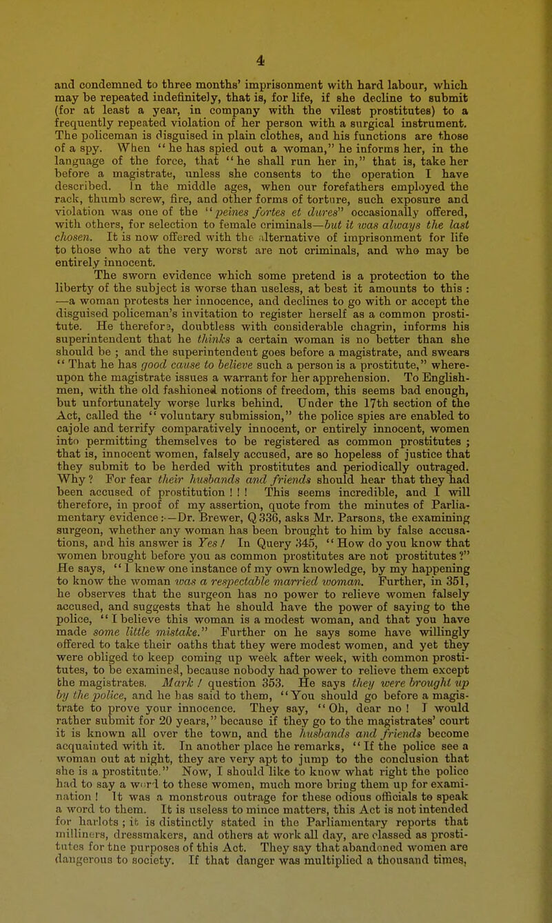 4i and condemned to three months' imprisonment with hard labour, which may be repeated indefinitely, that is, for life, if she decline to submit (for at least a year, in company with the vilest prostitutes) to a frequently repeated violation of her person with a surgical instrument. The policeman is disguised in plain clothes, and his functions are those of a spy. When  he has spied out a woman, he informs her, in the language of the force, that he shall run her in, that is, take her before a magistrate, unless she consents to the operation I have described. In the middle ages, when our forefathers employed the rack, thumb screw, fire, and other forms of torture, such exposure and violation was one of the ^'pehies fortes et dares occasionally ofifered, with others, for selection to female criminals—but it was always the last chosen. It is now offered with the alternative of imprisonment for life to those who at the very worst are not criminals, and who may be entirely innocent. The sworn evidence which some pretend is a protection to the libert}' of the subject is worse than useless, at beat it amounts to this : —a woman protests her innocence, and declines to go with or accept the disguised policeman's invitation to register herself as a comnnon prosti- tute. He therefor3, doubtless with considerable chagrin, informs his superintendent that he thinks a certain woman is no better than she should be ; and the superintendent goes before a magistrate, and swears  That he has good cause to believe such a person is a prostitute, where- upon the magistrate issues a warrant for her apprehension. To English- men, with the old fashioned, notions of freedom, this seems bad enough, but unfortunately wor?e lurks behind. Under the 17th section of the Act, called the  voluntary submission, the police spies are enabled to cajole and terrify comparatively innocent, or entirely innocent, women into permitting themselves to be registered as common prostitutes ; that is, innocent women, falsely accused, are so hopeless of justice that they submit to be herded with prostitutes and periodically outraged. Why ? For fear their husbands and friends should hear that they had been accused of prostitution ! ! ! This seems incredible, and I will therefore, in proof of my assertion, quote from the minutes of Parlia- mentary evidence:—Dr. Brewer, Q336, asks Mr. Parsons, the examining surgeon, whether any woman has been brought to him by false accusa- tions, and his answer is Yes I In Query .HS,  How do you know that women brought before you as common prostitutes are not prostitutes ? He says,  1 knew one instance of my own knowledge, by my happening to know the woman luas a respectable married tvoman. Further, in 351, he observes that the surgeon has no power to relieve women falsely accused, and suggests that he should have the power of saying to the police, I believe this woman is a modest woman, and that you have made some little mistake. Further on he says some have willingly offered to take their oaths that they were modest women, and yet they were obliged to keep coming up week after week, with common prosti- tutes, to be examines!, because nobody had power to relieve them except the magistrates. 31 ark ! question 353. He says <Ae.ii/ loere brought tip by the police, and he lias said to them, You should go before a magis- trate to prove your innocence. They say, Oh, dear no ! I would rather submit for 20 years, because if they go to the magistrates' court it is known all over the town, and the husbands and friends become acquainted with it. In another place he remarks,  If the police see a woman out at night, they are very apt to jump to the conclusion that she is a prostitute. Now, I should like to know what right the police had to say a w.r-i to these women, much more bring them up for exami- nation ! It was a monstrous outrage for these odious officials to speak a word to them. It is useless to mince matters, this Act is not intended for harlots ; it is distinctly stated in the Parliamentary reports that niillinfcrs, dressmakers, and others at work all day, are classed as prosti- tutes for tne purposes of this Act. They say that abandoned women are dangerous to society. If that danger was multiplied a thousand times,