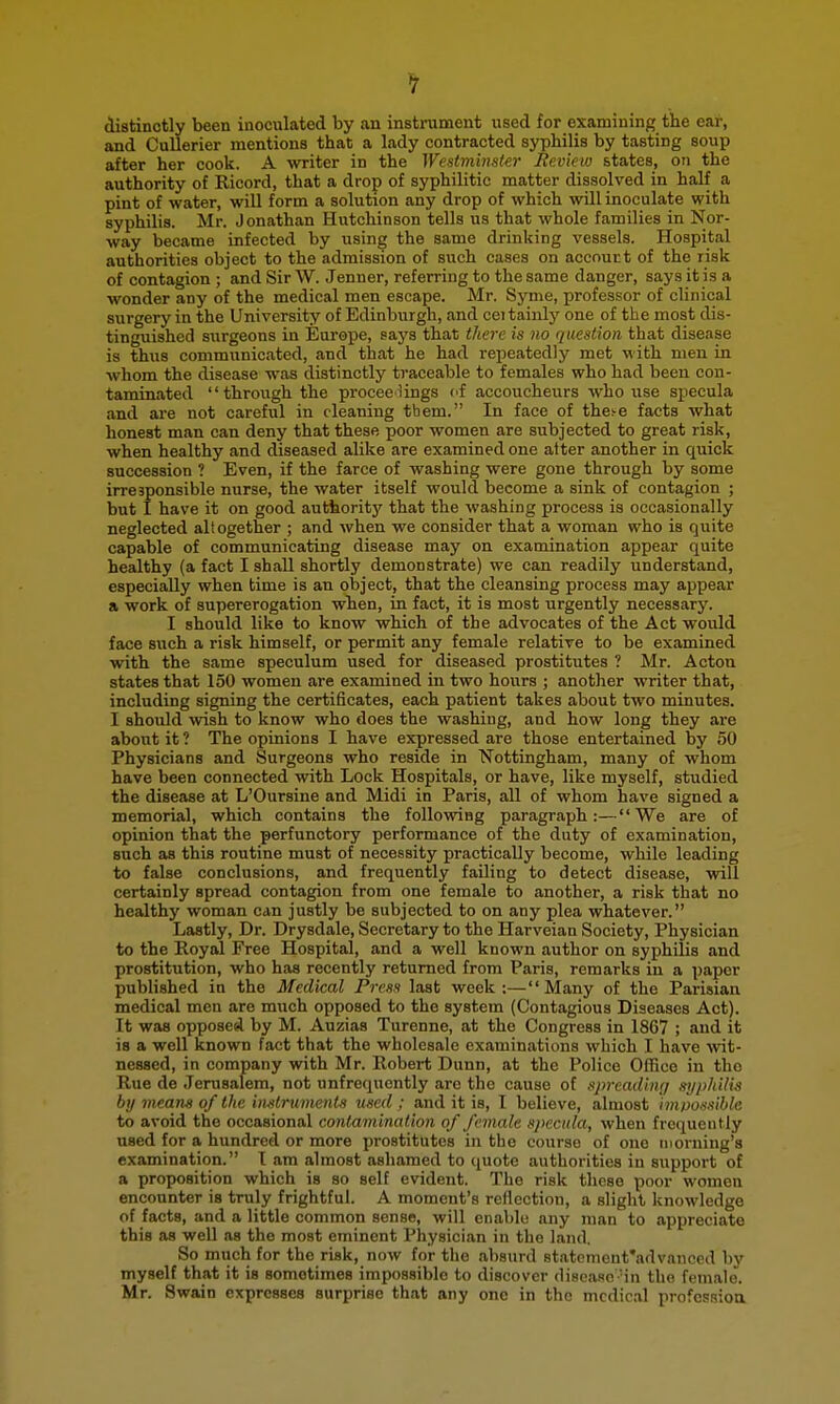 distinctly been inoculated by an instrument used for examiuinj; the ear, and Cullerier mentions that a lady contracted syphilis by tasting soup after her cook. A writer in the Westminstei- Review states, on the authority of Ricord, that a drop of syphilitic matter dissolved in half a pint of water, will form a solution any drop of which will inoculate with syphilis. Mr. Jonathan Hutchinson tells us that whole families in Nor- way became infected by using the same drinking vessels. Hospital authorities object to the admission of such cases on aceourt of the risk of contagion ; and Sir W. Jenner, referring to the same danger, says it is a wonder any of the medical men escape. Mr. Syme, professor of clinical surgery in the University of Edinburgh, and ceitainly one of the most dis- tinguished surgeons in Europe, says that there is no question that disease is thus communicated, and that he had repeatedly met with men in whom the disease was distinctly traceable to females who had been con- taminated through the procee lings of accoucheurs who use specula and are not careful in cleaning them. In face of the^e facts what honest man can deny that these poor women are subjected to great risk, when healthy and diseased alike are examined one atter another in quick succession ? Even, if the farce of washing were gone through by some irresponsible nurse, the water itself would become a sink of contagion ; but I have it on good authority that the washing process is occasionally neglected altogether ; and when we consider that a woman who is quite capable of communicating disease may on examination appear quite healthy (a fact I shall shortly demonstrate) we can readily understand, especially when time is an object, that the cleansing process may appear a work of supererogation when, in fact, it is most urgently necessary. I should like to know which of the advocates of the Act would face such a risk himself, or permit any female relative to be examined with the same speculum used for diseased prostitutes ? Mr. Acton states that 150 women are examined in two hours ; another writer that, including signing the certificates, each patient takes about two minutes. I should wish to know who does the washing, and how long they are about it ? The opinions I have expressed are those entertained by 50 Physicians and Surgeons who reside in 'Nottingham, many of whom have been connected with Lock Hospitals, or have, like myself, studied the disease at L'Oursine and Midi in Paris, all of whom have signed a memorial, which contains the following paragraph:—We are of opinion that the perfunctory performance of the duty of examination, such as this routine must of necessity practically become, while leading to false conclusions, and frequently failing to detect disease, will certainly spread contagion from one female to another, a risk that no healthy woman can justly be subjected to on any plea whatever. Lastly, Dr. Drysdale, Secretary to the Harveian Society, Physician to the Royal Free Hospital, and a well known author on syphilis and prostitution, who has recently returned from Paris, remarks in a paper published in the Medical Press last week;—Many of the Parisian medical men are much opposed to the system (Contagious Diseases Act). It was opposed by M. Auzias Turenne, at the Congress in 1867 ; and it is a well known fact that the wholesale examinations which I have wit- nessed, in company with Mr. Robert Dunn, at the Police Office in tho Rue de Jerusalem, not unfrequently arc the cause of spreadimj syphilis by means of the in-struinenis used ; and it is, I believe, almost inwossible to avoid the occasional contamination of female specula, when frequently used for a hundred or more prostitutes in the course of one morning's examination. I am almost ashamed to quote authorities in support of a proposition which is so self evident. The risk these poor women encounter is truly frightful. A moment's reflection, a slight knowledge of facts, and a little common sense, will enable any man to appreciate this as well as the most eminent Physician in the land. So much for the risk, now for the absurd statcment'advanced by myself that it is sometimes impossible to discover discasc -in the female. Mr. Swain expresses surprise that any one in the medical profcssioa