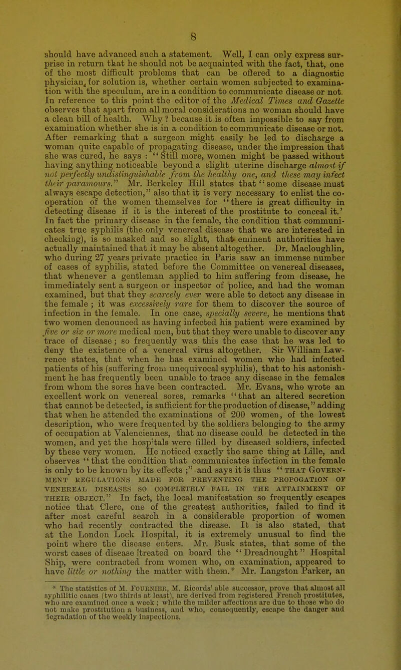 should have advanced such a statement. Well, I can only express sur- prise in return that he should not be acquainted with the fact, that, one of the most difficult problems that can be offered to a diagnostic physician^ for solution is, whether certain women subjected to examina- tion with the speculum, are in a condition to communicate disease or not. In reference to this point the editor of the Medical Times and Gazette observes that apart from all moral considerations no woman should have a clean bill of health. Why ? because it is often impossible to say from examination whether she is in a condition to communicate disease or not. After remarking that a surgeon might easily be led to discharge a woman quite capable of propagating disease, under the impression that she was cured, he says :  Still more, women might be passed without having anything noticeable beyond a slight uterine discharge alinoti if nut perfectly nndistinguishable from the healthy one, and these may infect ih'ir paramours. Mr. Berkeley Hill states that  some disease must always escape detection, also that it is very necessary to enlist the co- operation of the women themselves for '' there is great difficulty in detecting disease if it is the interest of the prostitute to conceal it.' In fact the primary disease in the female, the condition that communi- cates true syphilis (the only venereal disease that we are interested in checking), is so masked and so slight, that eminent authorities have actually maintained that it may be absent altogether. Dr. Macloughlin, who during 27 years private practice in Paris saw an immense number of cases of syphilis, stated before the Committee on venereal diseases, that whenever a gentleman applied to him suffering from disease, he immediately sent a surgeon or inspector of police, and had the woman examined, but that they scarcely ever were able to detect any disease in the female ; it was excessively rare for them to discover the source of infection in the female. In one case, sjjecially severe, he mentions that two women denounced as having infected his patient were examined by fve or six or more medical men, but that they were unable to discover any trace of disease; so frequently was this the case that he was led to deny the existence of a venereal virus altogether. Sir William Law- rence states, that when he has examined women who had infected patients of his (suffering from unequivocal syphilis), that to his astonish- ment he has frequently been unable to trace any disease in the females from whom the sores have been contracted. Mr. Evans, who wrote an excellent work on venereal sores, remarks that an altered secretion that cannot be detected, is sufficient for the production of disease, adding that when he attended the examinations of 200 women, of the lowest description, who were frequented by the soldiera belonging to the army of occupation at Valenciennes, that no disease could be detected in the women, and yet the hosp'tals were filled by diseased soldiers, infected by these very women. He noticed exactly the saine thing at LUle, and observes  that the condition that communicates infection in the female is only to be known by its effects ; and says it is thus  that Govern- ment KEGULATIONS MADE FOR PREVENTING THE PROI'OGATION OF VENEREAL DISEASES SO COMPLETELY FAIL IN THE ATT^UNMENT OF THEIR OBJECT. In fact, bhe local manifestation so frequently escapes notice that Clerc, one of the greatest authorities, failed to find it after most careful search in a considerable proportion of women who had recently contracted the disease. It is also stated, that at the London Lock Hospital, it is extremely unusual to find the point where the disease enters. Mr. Busk states, that some of the Avorst cases of disease ftreatcd on board the Dreadnought Hospital Ship, were contracted from women who, on examination, appeared to have little or nothing the matter with them.* Mr. Langston Parker, an * The statistics of M. Fourniek, M. Ricords' able successor, prove that almost all syphilitic caaes (two thirds at least), are derived from registered French prostitutes, who are examined once a week ; while the milder affections are due to those who do not make prostitution a business, and who, consequently, escape the danger and legradatiou of the weekly Inspections.