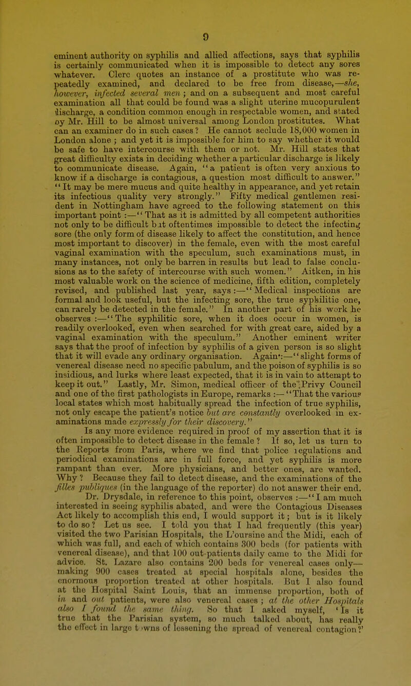 eminent authority on syphilis and allied affections, says that syphilis is certainly communicated when it is impossible to detect any sores whatever. Clerc quotes an instance of a prostitute who was re- peatedly examined, and declared to be free from disease,—she, hoivvva; infected several men ; and on a subsequent and most careful examination all that could be found was a slight uterine mucopurulent •Jischarge, a condition common enough in respectable women, and stated oy Mr. Hill to be almost universal among London prostitutes. What can an examiner do in such cases ? He cannot seclude 18,000 women in London alone ; and yet it is impossible for him to say whether it would be safe to have intercourse with them or not. Mr. Hill states that great difficulty exists in deciding whether a particular discharge is likely to communicate disease. Again, a patient is often very anxious to know if a discharge is contagious, a question most difficult to answer.  It may be mere mucus and quite healthy in appearance, and yet retain its infectious quality very strongly. Fifty medical gentlemen resi- dent in Nottingham have agreed to the following statement on this important point :— That as it is admitted by all competent authorities not only to be difficult b at oftentimes impossible to detect the infecting sore {the only form of disease likely to affect the constitution, and hence most important to discover) in the female, even with the most careful vaginal examination vnth the speculum, such examinations must, in many instances, not only be barren in results but lead to false conclu- sions as to the safety of intercourse with such women. Aitken, in his most valuable work on the science of medicine, fifth edition, completely revised, and published last year, says:—Medical inspections are formal and look useful, but the infecting sore, the true sypbilitic one, can rarely be detected in the female. In another part of his work he observes:—The syphilitic sore, when it does occur in women, is readQy overlooked, even when searched for with great care, aided by a vaginal examination with the speculum. Another eminent writer says that the proof of infection by syphilis of a given person is so slight that it will evade any ordinary organisation. Again':—slight forms of venereal disease need no specific pabulum, and the poison of syphilis is so insidious, and lurks where least expected, that it is in vain to attempt to keep it out. Lastly, Mr. Simon, medical officer of the .Privy Council and one of the first pathologists in Europe, remarks :— That the various local states whish most habitually spread the infection of true syphilis, not only escape the patient's notice but are constantly overlooked in ex- aminations made expressly for their discovery. Is any more evidence required in proof of my assertion that it is often impossible to detect disease in the female ? If so, let us turn to the Reports from Paris, where we find that police legulations and periodical examinations are in full force, and yet syphilis is more rampant than ever. More physicians, and better ones, are wanted. Why ? Because they fail to detect disease, and the examinations of the files puhliques (in the language of the reporter) do not answer their end. Dr. Drysdale, in reference to this point, observes :—I am much interested in seeing syphilis abated, and were the Contagious Diseases Act likely to accomplish this end, I would support it; but is it likely to do so ? Let us see. I told you that I had frequently (this year) visited the two Parisian Hospitals, the L'oursine and the Midi, each of which was full, and each of which contains .SOO beds (for patients with venereal disease), and that 100 out patients daily came to the Midi for advice. St. Lazare also contains 200 beds for venereal cases only— making 900 cases treated at special hospitals alone, besides the enormous proportion treated at other hospitals. But I also found at the Hospital Saint Louis, that an immense proportion, both of in and out patients, were also venereal cases ; at the other Hospitals also I found the same thin;/. So that I asked myself, ' Is it true that the Parisian system, so mucli talked about, has really the effect in largo t ivvns of lessening the spread of venereal contagion?'