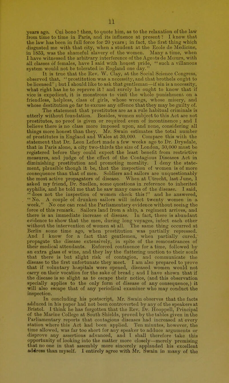 yeara ago. Cui bono ? then, to quote him, as to the relaxation of the law from time to time in Paris, and its influence at present ? I know that the law has been in full force for 20 years ; in fact, the first thing which disgusted me with that city, when a student at the Ecole de Medicine, in 1853, was the shameful slavery of the women. Many a time, when I have witnessed the arbitrary interference of the Agents de Mcem-s, with all classes of females, have I said with honest pride,  such a villanous system would not be tolerated in England one day. It is true that the Rev. W. Clay, at the Social Science Congress, observed that,  prostitution was a necessity, and that brothels ought to be licensed ; but I should like to ask that gentleman—if sin is a necessity, what right has he to reprove it ? and surely he ought to know that if vice is expedient, it is monstrous to visit the whole punishment, on a friendless, helpless, class of girls, whose wrongs, whose misery, and whose destitution go far to excuse any offence that they may be guilty of. The statement that prostitutes are as a rule habitual criminals is utterly without foundation. Besides, women subject to this Act are not prostitutes, no proof is given or required even of incontinence ; and I believe there is no class more imposed upon, and none, considering all things more honest than they. Mr. Swain estimates the total number of prostitutes in England and Wales at 30,000. Compare this with the statement that Dr. Leon Lefort made a few weeks ago to Dr. Drysdale, that in Paris alone, a city two-thirds the size of London, 30,000 must be registered before they cotild expect the least benefit from restrictive measures, and judge of the effect of the Contagious Diseases Act in diminishing prostitution and promoting morality. I deny the state- ment, plausible though it be, that the inspection of women is of more consequence than that of men. Soldiers and sailors are unquestionably the most active propagators of disease. When at Utrecht, last June, 1 asked my friend, Dr. Snellen, some questions in reference to inherited syphilis, and he told me that he saw many cases of the disease. I said,  does not the inspection of women check this ? and he answered, No. A couple of drunken sailors tvill infect twenty women in a week. Xo one can read the Parliamentary evidence without seeing the force of this remark. Sailors land from a ship, a regiment arrives, and there is an immediate increase of disease. In fact, there is abundant evidence to show that the men, during long voyages, infect each other without the intervention of women at all. The same thing occurred at Berlin some time ago, when prostitution was partially repressed. And I know for a fact that gentlemen, when partially cured, propagate the disease extensively, in spite of the remonstrances of their medical attendants. Enforced continence for a time, followed by an extra glass of wine, and they lay the flattering unction to their souls that there is but slight risk of contagion, and communicate the disease to the first unfortunate they meet. I am also prepared to prove that if voluntary hrispitals were opened, diseased women would not carry on their vocation for the sake of bread ; and I have shown that if the disease is so slight as to escape their notice, (and this observation specially applies to the only form of disease of any consequence,) it will also escape that of any periodical examiner who may conduct the inspection. In concluding his postscript, Mr. Swain observes that the facta adduced in his paper had not been controverted by any of the speakers at Bristol. I think he has forgotten that the llev. Dr. Hooppell, Principal of the Marine College at South Shields, proved by the tables given in the Parliamentary reports that contagious diseases had increased at every station where this Act had been applied. Ten minutes, however, the time allowed, was far too short for any speaker to adduce arguments or disprove any assertions advanced, and I shall therefore take this opportunity of looking into the matter more closely—merely premising that no one in that assembly more sincerely .ipplauded his excellent address than myself. I entirely agree with Mr. Swain in many of tho