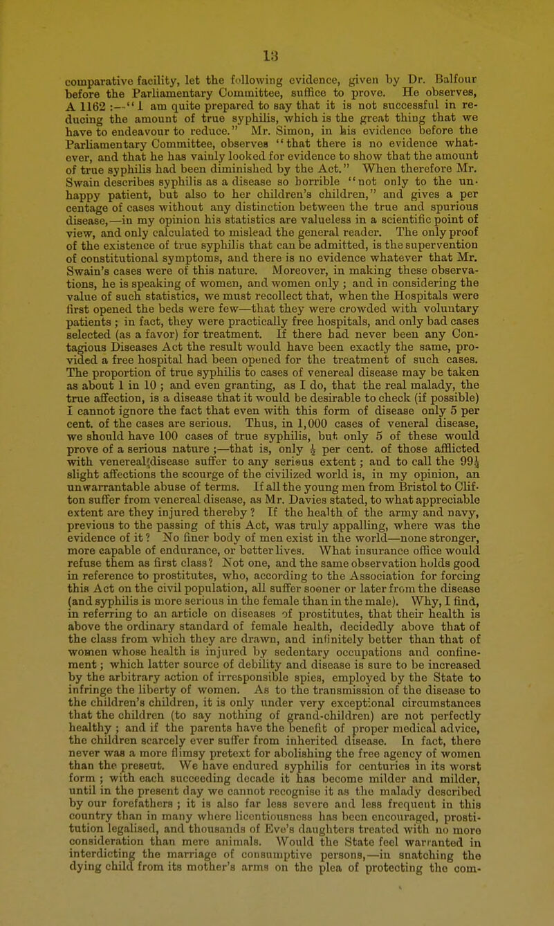 comparative facility, let the following evidence, given by Dr. Balfour before the Parliamentary Committee, suffice to prove. He observes, A 1162 :— i am quite prepared to say that it is not successful in re- ducing the amount of true syphilis, which is the great thing that we have to endeavour to reduce. Mr. Simon, in his evidence before the Parliamentary Committee, observes that there is no evidence what- ever, and that he has vainly looked for evidence to show that the amount of true syphilis had been diminished by the Act. When therefore Mr. Swain describes syphilis as a disease so horrible not only to the un- happy patient, but also to her children's children, and gives a per centage of cases without any distinction between the true and spurious disease,—in my opinion his statistics are valueless in a scientific point of view, and only calculated to mislead the general reader. The only proof of the existence of true syphilis that can be admitted, is the supervention of constitutional symptoms, and there is no evidence whatever that Mr. Swain's cases were of this nature. Moreover, in making these observa- tions, he is speaking of women, and women only ; and in considering the value of such statistics, we must recollect that, when the Hospitals were first opened the beds were few—that they were crowded with voluntary patients ; in fact, they were practically free hospitals, and only bad cases selected (as a favor) for treatment. If there had never been any Con- tagious Diseases Act the result would have been exactly the same, pro- vided a free hospital had been opened for the treatment of such cases. The proportion of true syphihs to cases of venereal disease may be taken as about 1 in 10 ; and even granting, as I do, that the real malady, the true affection, is a disease that it would be desirable to check (if possible) I cannot ignore the fact that even with this form of disease only 5 per cent, of the cases are serious. Thus, in 1,000 cases of veneral disease, we should have 100 cases of true syphilis, but only 5 of these would prove of a serious nature ;—that is, only 4 per cent, of those afflicted with venereal;disease suffer to any serisus extent; and to call the 994 alight aflfections the scourge of the civilized world is, in my opinion, an unwarrantable abuse of terms. If all the young men from Bristol to Clif- ton suffer from venereal disease, as Mr. Davies stated, to what appreciable extent are they injured thereby ? If the health of the army and navy, previous to the passing of this Act, was truly appalling, where was the evidence of it ? No finer body of men exist in the world—none stronger, more capable of endurance, or better lives. What insurance office would refuse them as first class? Not one, and the same observation holds good in reference to prostitutes, who, according to the Association for forcing this Act on the civil population, all suffer sooner or later from the disease (and syphilis is more serious in the female than in the male). Why, I find, in referring to an article on diseases of prostitutes, that their health is above the ordinary standard of female health, decidedly above that of the class from which they arc drawn, and infinitely better than that of women whose health is injured by sedentary occupations and confine- ment ; which latter source of debility and disease is sure to be increased by the arbitrary action of irresponsible spies, employed by the State to infringe the liberty of women. As to the transmission of the disease to the children's children, it is only under very exceptional circumstances that the children (to say nothing of grand-children) are not perfectly healthy ; and if the parents have the benefit of proper medical advice, the children scarcely ever suffer from inherited disease. In fact, there never was a more flimsy pretext for aljolishing the free agency of women than the present. We have endured syphilis for centuries in its worst form ; with each succeeding decade it has become milder and milder, until in the present day we cannot recognise it as the malady described by our forefathers ; it is also far less severe and less frequent in this country than in many where licentiousness has been encouraged, prosti- tution legalised, and thousands of Eve's daughters treated with no moro consideration than mere animals. Would the State feel warranted in interdicting the marriage of consumptive persons,—in snatching the dying child from its mother's arms on the plea of protecting the com-