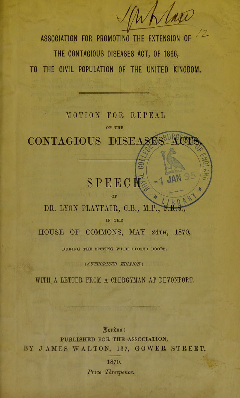 THE CONTAGIOUS DISEASES ACT, OF 1866, TO THE CIVIL POPULATION OF THE UNITED KINGDOM. MOTION FOR REPEAL OF THE IN THE HOUSE OF COMMONS, MAY 24th, 1870, DtlEIlia THE SITTING WITH CLOSED DOOES. {AUTHORISED SSITION.) WITH A LETTER FROM A CLERGYMAN AT DEYONPORT. ^0 lib on: PUBLISHED FOR THE ASSOCIATION, BY JAMES WALTON, 137, GOWER STREET. 1870. Price Threepence.