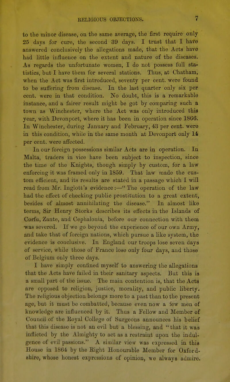 RELIGIOUS OBJECTIONS. to the minor disease, on the same average, the first require only 25 days for cure, the second 39 days. I trust that I have ansvrered conclusively the allegations made, that the Acts have had little influence on the extent and nature of the diseases. As regards the imfortunate women, I do not possess full sta- tistics, but I have them for several stations. Thus, at Chatham, when the Act was first introduced, seventy per cent, were found to be sufieriug from disease. In the last quarter only six per cent, were in that condition. No doubt, this is a remarkable instance, and a fairer result might be got by comparing such a town as Winchester, where the Act was only introduced this year, with Devonport, where it has been in operation since 1866. In Winchester, during January and February, 43 per cent, were in this condition, while in the same month at Devonport only 14 per cent, were afiected. In our foreign possessions similar Acts are in operation. In Malta, traders in vice have been subject to inspection, since the time of the Knights, though simply by custom, for a law enforcing it was framed only in 1859. That law made the cus- tom efficieuc, and its results are stated in a passage which I will read from Mr. Inglott's evidence:—The operation of the law had tbe effect of checking public prostitution to a great extent, besides of almost annihilating the disease. In almost like terms. Sir Henry Storks describes its effects in the Islands of Corfu, Zante, and Cephalonia, before our connection with them •was severed. If we go beyond the experience of our own Army, and take that of foi'eign nations, which pursue a like system, the evidence is conclusive. In England our troops lose seven days of service, whUe those of France lose only four days, aud those of Belgium only three days. I have simply confined myself to answering the allegations that the Acts have failed in their sanitary aspects. But this ia a small part of the issue. The main contention is, that the Acts are opposed to religion, justice, morality, and public liberty. The religious objection belongs more to a past than to the present age, but it must be combatted, because even now a few men of knowledge are influenced by it. Thus a Fellow aud Member of Council of the Eoyal College of Surgeons announces his belief that this disease is not an evil but a blessing, and  that it was inflicted by the Almighty to act as a restraint upon the indul- gence of evil passions. A similar view was expressed in this House in 1864 by the Eight Honourable Member for Oxford- shire, whose honest expressions of opinion, we always admire.