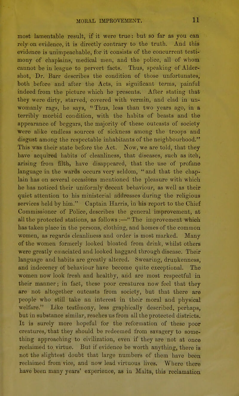 most lamentable result, if it were true: but so far as you can rely on evidence, it is directly contrary to the truth. And this evidence is unimpeachable, for it consists of the concurrent testi- mony of chaplains, medical men, and the police, all of whom cannot be in league to pervert facts. Thus, speaking of Alder- shot, Dr. Barr describes the condition of those unfortunates, both before and after the Acts, in significant terras, painful indeed from the picture which he presents. After stating that they were dirty, starved, covered with vermin, and clad in un- womanly rags, he says, Thus, less than two years ago, in a terribly morbid condition, with the habits of beasts and the appearance of beggars, the majority of these outcasts of society were alike endless sources of sickness among the troops and disgust among the respectable inhabitants of the neighbourhood. This was their state before the Act. Now, we are told, that they have acquired habits of cleanliness, that diseases, such as itch, arising from filth, have disappeared, that the use of profane language in the wards occurs very seldom,  and that the chap- lain has on several occasions mentioned the pleasure with which he has noticed their uniformly decent behaviour, as well as their quiet attention to his ministerial addresses during the religious services held by him. Captain Harris, in his report to the Chief Commissioner of Police, describes the general improvement, at all the protected stations, as follows :— The improvement which has taken place in the persons, clothing, and homes of the common women, as regards cleanliness and order is most marked. Many of the women formerly looked bloated from drink, whilst others were greatly emaciated and looked haggard through disease. Their language and habits are greatly altered. Swearing, drunkenness, and indecency of behaviour have become quite exceptional. The women now look I'reah and healthy, and are most respectful in their manner; in fact, these poor creatures now feel that they are not altogether outcasts from society, but that there are people who still take au interest in their moral and physical welfare. Like testimony, less graphically described, perhaps, but in substance similar, reaches us from all the protected districts. It is surely more hopeful for the relbrmation of these poor creatures, that they should be redeemed i'rom savagery to some- thing approaching to civilization, even if they are not at once reclaimed to virtue. But if evidence be worth anything, there is not the slightest doubt that large numbers of them have been reclaimed from vice, and now lead virtuous lives. Where there have been many years' experience, as iu Malta, this reclamation