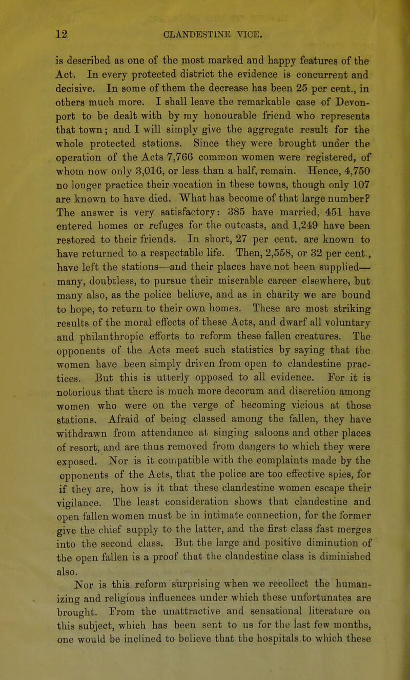 is described as one of the most marked and happy features of the Act. In every protected district the evidence is concurrent and decisive. In some of them the decrease has been 25 per cent., in others much more. I shall leave the remarkable case of Devon- port to be dealt with by my honourable friend who represents that town; and I will simply give the aggregate result for the whole protected stations. Since they were brought under the operation of the Acts 7,766 common women were registered, of whom now only 3,016, or less than a half, remain. Hence, 4,750 no longer practice their vocation in these towns, though only 107 are known to have died. What has become of that large number? The answer is very satisfactory: 385 have married, 451 have entered homes or refuges for the outcasts, and 1,249 have been restored to their friends. In short, 27 per cent, are known to have returned to a respectablo life. Then, 2,558, or 32 per cent,, have left the stations—and their places have not been supplied— many, doubtless, to pursue their miserable career elsewhere, but many also, as the police believe, and as in charity we are bound to hope, to return to their own homes. These are most striking results of the moral effects of these Acts, and dwarf all voluntary and philanthropic efforts to reform these fallen creatures. The opponents of the Acts meet such statistics by saying that the women have been simply driven from open to clandestine prac- tices. But this is utterly opposed to all evidence. For it is notorious that there is much more decorum and discretion among women who were on the verge of becoming vicious at those stations. Afraid of being classed among the fallen, they have withdrawn from attendance at singing saloons and other places of resort, and are thus removed from dangers to which they were exposed. Nor is it compatible with the complaints made by the opponents of the Acts, that the police are too effective spies, for if they are, how is it that these clandestine women escape their vigilance. The least consideration shows that clandestine and open fallen women must be in intimate connection, for the former give the chief supply to the latter, and the first class fast merges into the second class. But the large and positive diminution of the open fallen is a proof that the clandestine class is diminished also. Nor is this reform surprising when we recollect the human- izing and religious influences under wliich these unfortunates are brought. From the unattractive and sensational literature on this subject, which has been sent to us for the last few months, one would be inclined to believe that the hospitals to wiiich these
