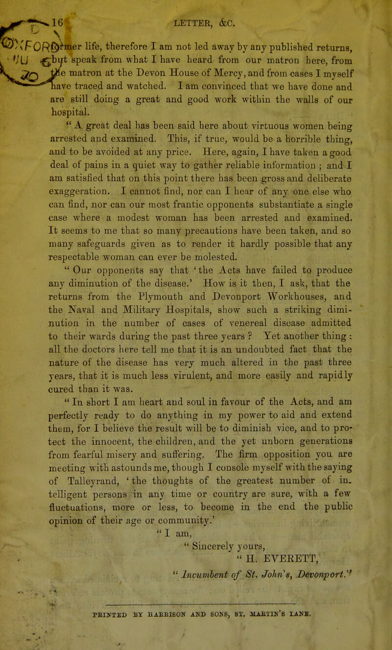 16*; LETTER, &C. N OR^^iBter life, therefore I am not led away by any published returns, flu speak from what I have heard from our matron here, from tJie matron at the Devon House of Mercy, and from cases I myself nave traced and watched. I am convinced that we have done and are still doing a great and good work within the walls of our hospital.  A great deal has been said here about virtuous women being arrested and examined. This, if true, would be a horrible thing, and to be avoided at any price. Here, again, I have taken a good deal of pains in a quiet way to gather reliable information ; and I am satisfied that on this point there has been gross and deliberate exaggeration. I cannot find, nor can I hear of any one else who can find, nor can our most frantic opponents substantiate a single case where a modest woman has been arrested and e.xamined. It seems to me that so many precautious have been taken, and so many safeguards given as to render it hardly possible that any respectable woman can ever be molested. Our opponents say that 'the Acts have failed to produce any diminution of the disease.' How is it then, I ask, that the returns from the Plymouth and Devonport Workhouses, and the Naval and Military Hospitals, show such a striking dimi- nution in the number of cases of venereal disease admitted to their wards during the past three years ? Tet another thing : all the doctors here tell me that it is an undoubted fact that the nature of the dii?ease has very much altered in the past three years, that it is much less virulent, and more easily and rapidly cured than it was,  In short I am heart and soul in favour of the Acts, and am perfectly ready to do anything in my power to aid and extend them, for I believe the result will be to diminish vice, and to pro- tect the innocent, the children, and the yet unborn generations from fearful misery and suSering. The firm opposition you are meeting with astounds me, though I console myself with the saying of Talleyrand, ' the thoughts of the greatest number of in. telligent persons in any time or country are sure, with a few fluctuations, more or less, to become in the end the public opinion of their age or community.' I am,  Sincerely yours,  H. EVERETT,  Incumbent of St. John's, JDevonporty PEINTBD BY HAEEISON AND SONS, ST. MAfiTIN'S lANB.