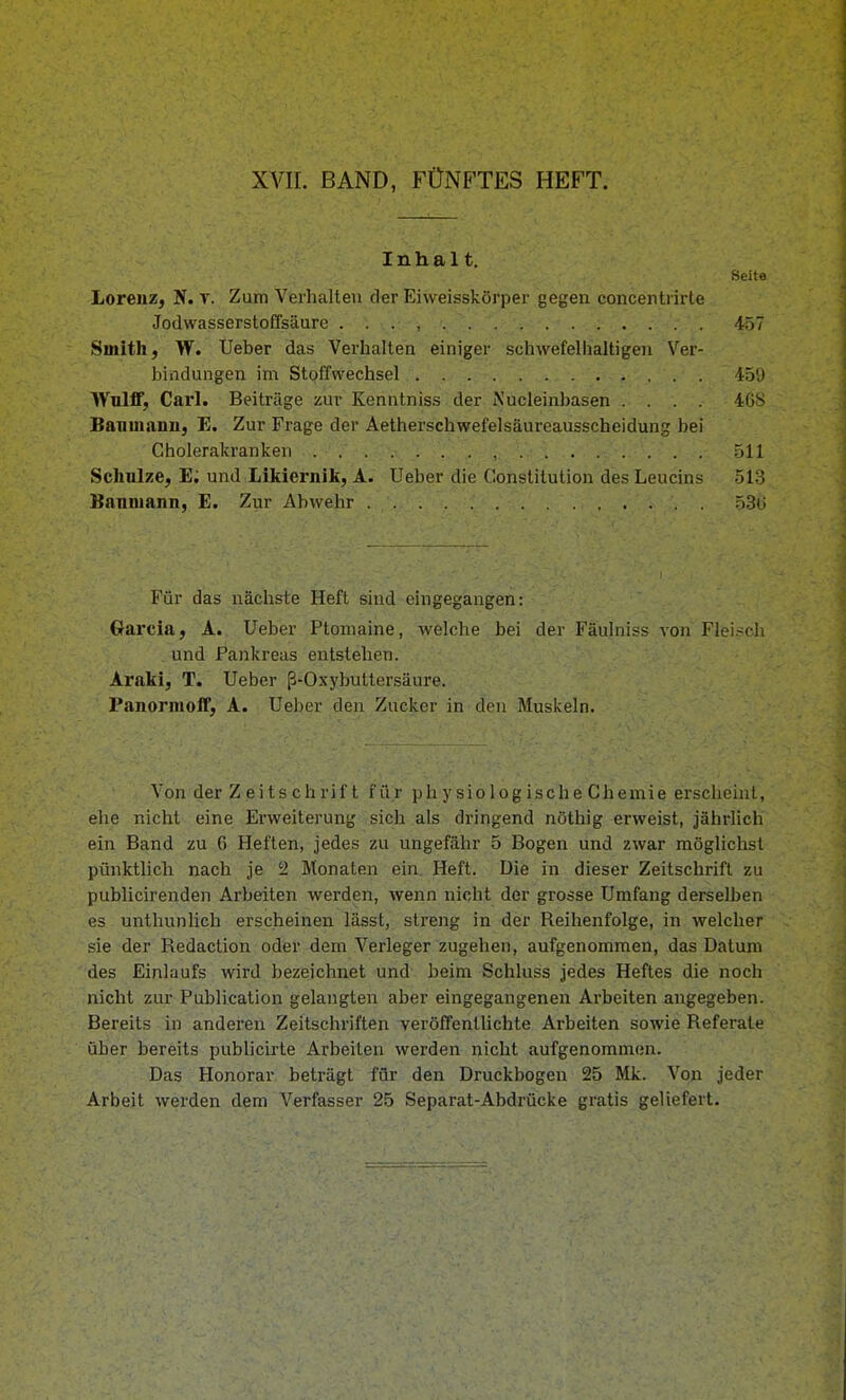 XVII. BAND, FÜNFTES HEFT. Inhalt. Seite Lorenz, JiT. t. Zum Verhalten der Eiweisskörper gegen concentrirle JodvvasserstofTsäure . . . , 457 Smith, W. Ueber das Verhalten einiger schwefelhaltigen Ver- bindungen im Stoffwechsel 45'J WulflF, Carl. Beiträge zur Kenntniss der iNucleinbasen .... 4GS Bamnanu, E. Zur Frage der Aetherschwefelsäureausscheidung bei Cholerakranken . . . v ; ... , 511 Schnlze, E; und Likiernik, A. Ueber die Constitution des Leucins 513 Banniann, E. Zur Abwehr 53(i Für das nächste Heft sind eingegangen: Garcia, A. Ueber Ptomaine, welche bei der Fäulniss von Flei.?ch und Pankreas entstehen. Araki, T. Ueber ß-Oxybuttersäure. P.anormoff, A. Ue])er den Zucker in don Muskeln. Von der Zeitschrift für p h y si o 1 o g is c h e C h emi e erscheint, ehe nicht eine Erweiterung sich als dringend nöthig erweist, jährlich ein Band zu 6 Heften, jedes zu ungefähr 5 Bogen und zwar möglichst pünktlich nach je 2 Monaten ein. Heft. Die in dieser Zeitschrift zu publicirenden Arbeiten werden, wenn nicht der grosse Umfang derselben es unthunlich erscheinen lässt, streng in der Reihenfolge, in welcher sie der Redaction oder dem Verleger zugehen, aufgenommen, das Datum des Einlaufs wird bezeichnet und beim Schluss jedes Heftes die noch nicht zur Publication gelangten aber eingegangenen Arbeiten angegeben. Bereits in anderen Zeitschriften veröfTentlichte Arbeiten sowie Referate über bereits publicirte Arbeiten werden nicht aufgenommen. Das Honorar beträgt für den Druckbogen 25 Mk. Von jeder Arbeit werden dem Verfasser 25 Separat-Abdrücke gratis geliefert.