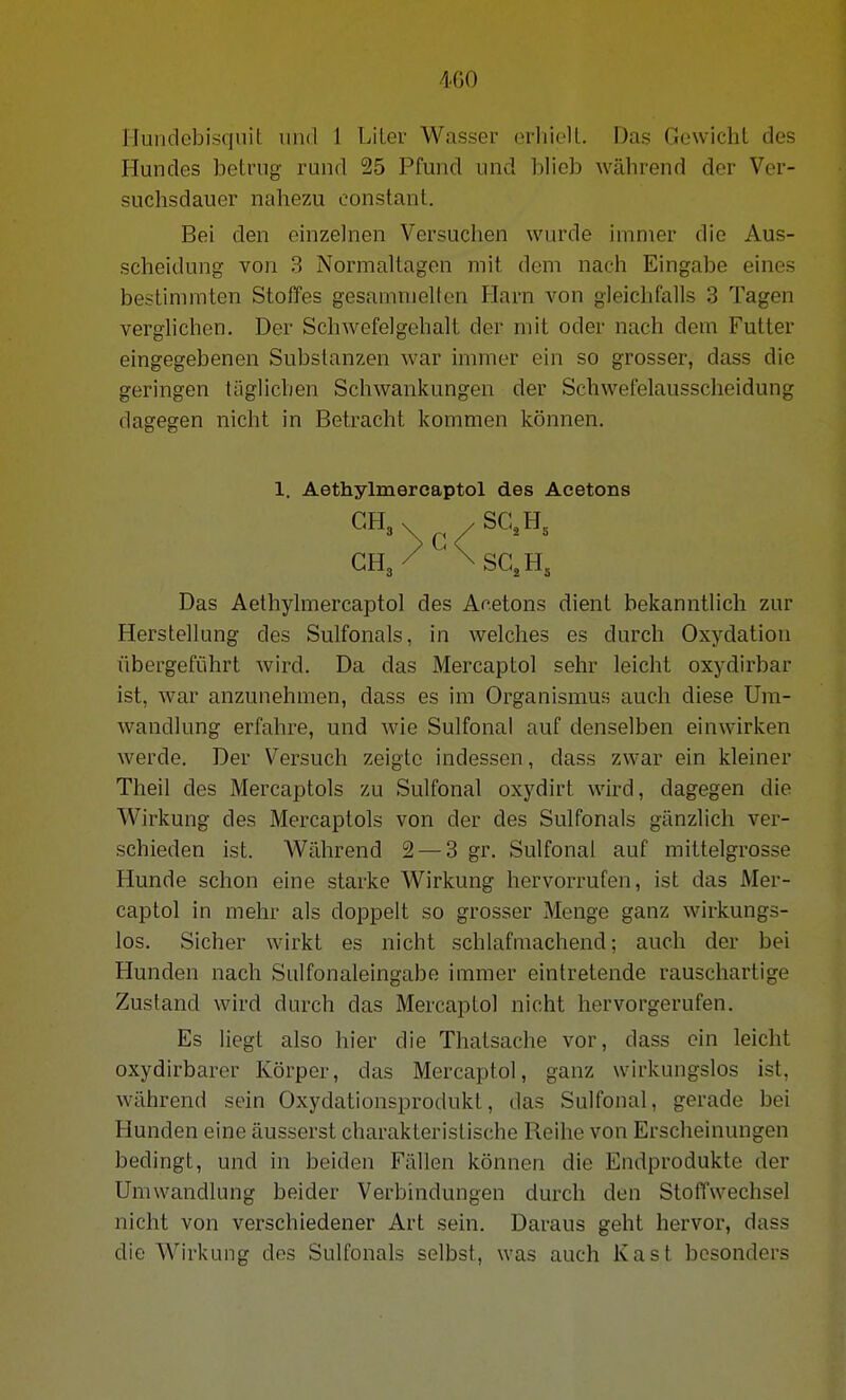 4G0 llundebisquit und 1 LiLev Wasser erhielt. Das Gewicht des Hundes betrug rund 25 Pfund und blieb während der Ver- suchsdauer nahezu constanl. Bei den einzelnen Versuchen wurde immer die Aus- scheidung von 3 Normaltagen mit dem nach Eingabe eines bestimmten Stoffes gesammelten Harn von gleichfalls 3 Tagen verglichen. Der Schwefelgchalt der mit oder nach dem Futter eingegebenen Substanzen war immer ein so grosser, dass die geringen täglichen Schwankungen der Schwefelausscheidung dagegen nicht in Betracht konmien können. Das Aethylmercaptol des Acetons dient bekanntlich zur Herstellung des Sulfonals, in welches es durch Oxydation übergeführt wird. Da das Mercaptol sehr leicht oxydirbar ist, war anzunehmen, dass es im Organismus auch diese Um- wandlung erfahre, und wie Sulfonal auf denselben einwirken werde. Der Versuch zeigte indessen, dass zwar ein kleiner Theil des Mercaptols zu Sulfonal oxydirt wird, dagegen die Wirkung des Mercaptols von der des Sulfonals gänzlich ver- schieden ist. Während 2 — 3 gr. Sulfonal auf mittelgrosse Hunde schon eine starke Wirkung hervorrufen, ist das Mer- captol in mehr als doppelt so grosser Menge ganz wirkungs- los. Sicher wirkt es nicht schlafmachend; auch der bei Hunden nach Sulfonaleingabß immer eintretende rauschartige Zustand wird durch das Mercaptol nicht hervorgerufen. Es liegt also hier die Thatsache vor, dass ein leicht oxydirbarer Körper, das Mercaptol, ganz wirkungslos ist, während sein Oxydationsprotlukt, das Sulfonal, gerade bei Hunden eine äusserst charakteristische Reihe von Erscheinungen bedingt, und in beiden Fällen können die Endprodukte der Umwandlung beider Verbindungen durch den StofTwechsel nicht von verschiedener Art sein. Daraus geht hervor, dass die Wirkung des Sulfonals selbst, was auch Kast besonders 1. Aethylmercaptol des Acetons GH, \ / SC. H„