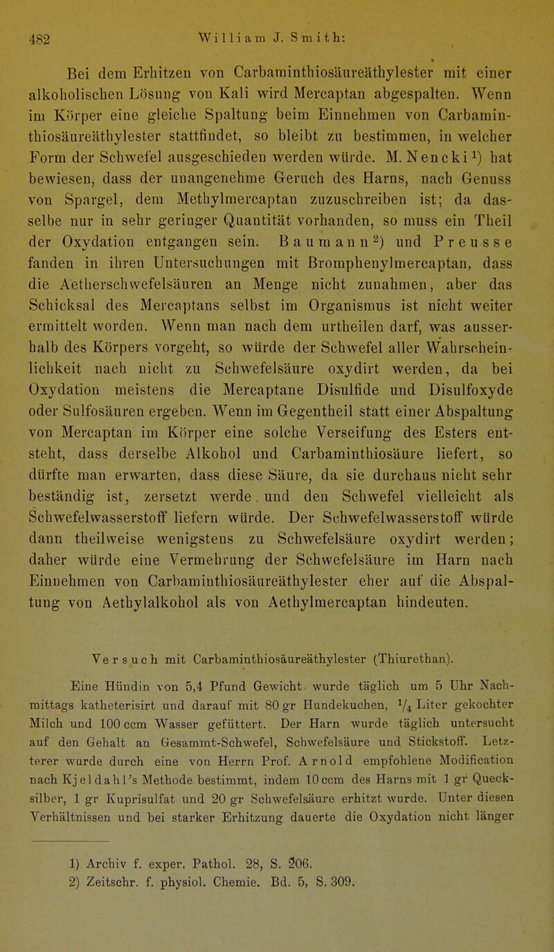 Bei dem Erhitzen von Carbaminthiosäureäthylester mit einer alkoholischen Lösung von Kali wird Mercaptan abgespalten. Wenn im Körper eine gleiche Spaltung beim Einnehmen von Carbamin- thiosäureäthylester stattfindet, so bleibt zu bestimmen, in welcher Form der Schwefel ausgeschieden werden würde. M. Nencki hat bewiesen, dass der unangenehme Geruch des Harns, nach Genuss von Spargel, dem Methylmercaptan zuzuschreiben ist; da das- selbe nur in sehr geringer Quantität vorhanden, so muss ein Theil der Oxydation entgangen sein. B a u m a n n 2) und P r e u s s e fanden in ihren Untersuchungen mit Bromphenylmercaptan, dass die Aetherschvvefelsäuren an Menge nicht zunahmen, aber das Schicksal des Mercaptans selbst im Organismus ist nicht weiter ermittelt worden. Wenn man nach dem urtheilen darf, was ausser- halb des Körpers vorgeht, so würde der Schwefel aller Wahrschein- lichkeit nach nicht zu Schwefelsäure oxydirt werden, da bei Oxydation meistens die Mercaptane Disulfide und Disulfoxyde oder Sulfosäuren ergeben. Wenn im Gegentheil statt einer Abspaltung von Mercaptan im Körper eine solche Verseifung des Esters ent- steht, dass derselbe Alkohol und Carbaminthiosäure liefert, so dürfte man erwarten, dass diese Säure, da sie durchaus nicht sehr beständig ist, zersetzt werde. und den Schwefel vielleicht als Schwefelwasserstoff liefern würde. Der Schwefelwasserstoff würde dann theilweise wenigstens zu Schwefelsäure oxydirt werden; daher würde eine Vermehrung der Schwefelsäure im Harn nach Einnehmen von Carbaminthiosäureäthylester eher auf die Abspal- tung von Aethylalkohol als von Aethylmercaptan hindeuten. Versuch mit Carbaminthiosäureäthylester (Thiurethan). Eine Hündin von 5,4 Pfund Gewicht wurde täglich um 5 Uhr Nach- mittags katheterisirt und darauf mit 80 gr Hundekuchen, 1/4 Liter gekochter Milch und 100 ccm Wasser gefüttert. Der Harn wurde täglich untersucht auf den Gehalt an Gesammt-Schwefel, Schwefelsäure und Stickstoff. Letz- terer wurde durch eine von Herrn Prof. Arnold empfohlene Modification nach Kjeldahl's Methode bestimmt, indem lOccm des Harns mit 1 gr Queck- silber, 1 gr Kuprisulfat und 20 gr Schwefelsäure erhitzt wurde. Unter diesen Verhältnissen und bei starker Erhitzung dauerte die Oxydation nicht länger 1) Archiv f. exper. Pathol. 28, S. 206. 2) Zeitschr. f. physiol. Chemie. Bd. 5, S. 309.