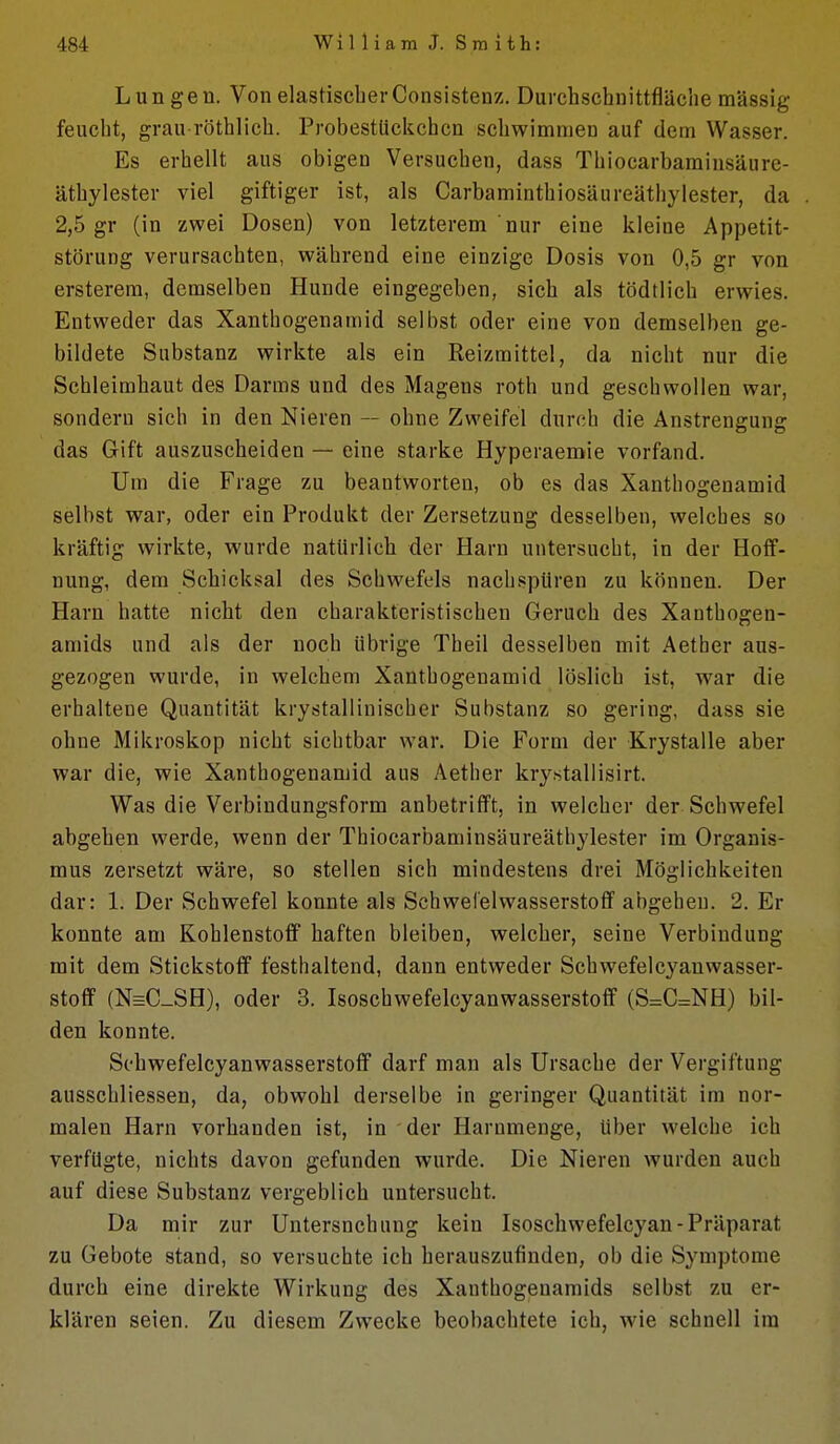 Lungen. Von elastischer Consistenz. Durchschnittfläche massig feucht, grau röthlich. ProbestUckchcn schwimmen auf dem Wasser. Es erhellt aus obigen Versuchen, dass Thiocarbamiusäure- äthylester viel giftiger ist, als Carbaminthiosäureäthylester, da 2,5 gr (in zwei Dosen) von letzterem nur eine kleine Appetit- störung verursachten, während eine einzige Dosis von 0,5 gr von ersterem, demselben Hunde eingegeben, sich als tödtlich erwies. Entweder das Xanthogenamid selbst oder eine von demselben ge- bildete Substanz wirkte als ein Reizmittel, da nicht nur die Schleimhaut des Darms und des Magens roth und geschwollen war, sondern sich in den Nieren — ohne Zweifel durch die Anstrengung das Gift auszuscheiden — eine starke Hyperaemie vorfand. Um die Frage zu beantworten, ob es das Xanthogenamid selbst war, oder ein Produkt der Zersetzung desselben, welches so kräftig wirkte, wurde natürlich der Harn untersucht, in der Hoff- nung, dem Schicksal des Schwefels nachspüren zu können. Der Harn hatte nicht den charakteristischen Geruch des Xanthogen- amids und als der noch übrige Tbeil desselben mit Aetber aus- gezogen wurde, in welchem Xanthogenamid löslich ist, war die erhaltene Quantität krystallinischer Substanz so gering, dass sie ohne Mikroskop nicht sichtbar war. Die Form der Krystalle aber war die, wie Xanthogenamid aus Aether krystaliisirt. Was die Verbindungsform anbetrifft, in welcher der Schwefel abgehen werde, wenn der Thiocarbaminsäureäthylester im Organis- mus zersetzt wäre, so stellen sich mindestens drei Möglichkeiten dar: 1. Der Schwefel konnte als Schwel'elwasserstofif abgeben. 2. Er konnte am Kohlenstoff haften bleiben, welcher, seine Verbindung mit dem Stickstoff festhaltend, dann entweder Schwefelcyanwasser- stoflf (N=C_SH), oder 3. Isoschwefelcyanwasserstoflf (S:=C=NH) bil- den konnte. Sohwefelcyanwasserstoflf darf man als Ursache der Vergiftung ausschliessen, da, obwohl derselbe in geringer Quantität im nor- malen Harn vorhanden ist, in der Harnmenge, Uber welche ich verfügte, nichts davon gefunden wurde. Die Nieren wurden auch auf diese Substanz vergeblich untersucht. Da mir zur Untersuchung kein Isoschwefelcyan-Präparat zu Gebote stand, so versuchte ich herauszufinden, ob die Symptome durch eine direkte Wirkung des Xanthogeuamids selbst zu er- klären seien. Zu diesem Zwecke beobachtete ich, wie schnell im