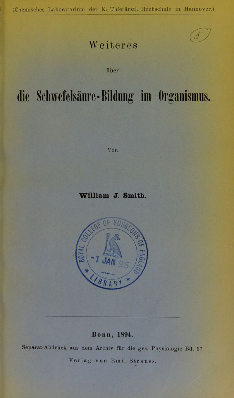 ■ (Chemisches Laboratorium der K. Thierärztl. Hochschule in Hannover.) Weiteres über die Schwefelsäure-Bildung im Organismus. Von William J. Smith. Bonn, 1894. Separat-Abdruck aus dem Archiv für die ges. Physiologie Bd. 57. Verlag von Emil Strauss.