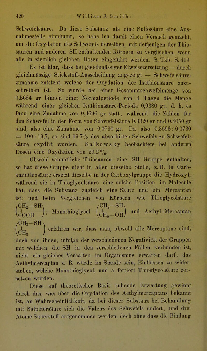 Schwefelsäure. Da diese Substanz als eine Sulfosäure eine Aus- nahmestelle einnimmt, so habe ich damit einen Versuch gemacht, um die 0?:ydation des Schwefels derselben, mit derjenigen der Thio- säuren und anderen SH enthaltenden Körpern zu vergleichen, wenn alle in ziemlich gleichen Dosen eingeführt werden. S. Tab. S. 419. Es ist klar, dass bei gleichmässiger Eiweisszersetzung — durch gleichmässige Stickstoff-Ausscheidung angezeigt — Schwefelsäure- zunahme entsteht, welche der Oxydation der Isäthionsäure zuzu- schreiben ist. So wurde bei einer Gesammtschwefelmenge von 0,5684 gr binnen einer Normalperiode von 4 Tagen die Menge während einer gleichen Isäthionsäure-Periode 0,9380 gr, d. h. es fand eine Zunahme von 0,3696 gr statt, während die Zahlen für den Schwefel in der Form von Schwefelsäure 0,3320 gr und 0,4050 gr sind, also eine Zunahme von 0,0730 gr. Da also 0,3696: 0,0730 = 100:19,7, so sind 19.7% des absorbirten Schwefels zu Schwefel- säure oxydirt worden. Salkowsky beobachtete bei anderen Dosen eine Oxydation von 29,2 7o- Obwohl sämmtliche Thiosäuren eine SH Gruppe enthalten, so hat diese Gruppe nicht in allen dieselbe Stelle, z. B. in Carb- aminthiosäure ersetzt dieselbe in der Carboxylgruppe die Hydroxyl, während sie in Thioglycolsäure eine solche Position im MolecUle hat, dass die Substanz zugleich eine Säure und ein Mercaptan ist; und beim Vergleichen von Körpern wie Thioglycolsäure /CHa—SH\ /CHg-SHx IcOOH j' Monothioglycol (q'jj _oh) Aethyl-Mercaptan /CHa-SH X \CH / ^^^^^^^^^ ^^^^ msiia, obwohl alle Mercaptane sind, doch von ihnen, infolge der verschiedenen Negativität der Gruppen mit welchen die SH in den verschiedenen Fällen verbunden ist, nicht ein gleiches Verhalten im Organismus erwarten darf: das Aethylmercaptan z. B. würde im Stande sein, Einflüssen zu wider- stehen, welche Monothioglycol, und a fortiori Thioglycolsäure zer- setzen würden. Diese auf theoretischer Basis ruhende Erwartung gewinnt durch das, was über die Oxydation des Aethylmercaptans bekannt ist, an )Vahrscheinlichkeit, da bei dieser Substanz bei Behandlung mit Salpetersäure sich die Valenz des Schwefels ändert, und drei Atome Sauerstoff aufgenommen werden, doch ohne dass die Bindung