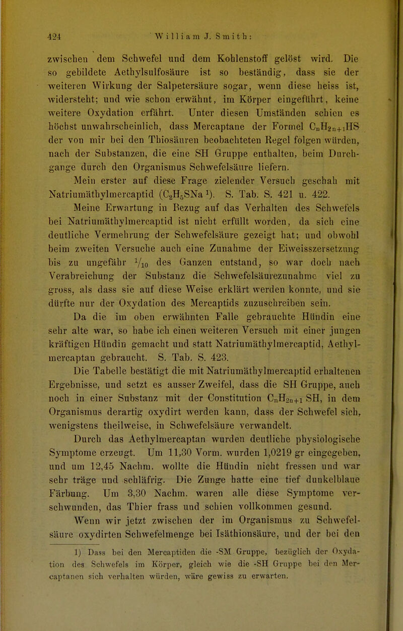 zwischen dem Schwefel und dem Kohlenstoff gelöst wird. Die so gebildete Aethylsulfosäure ist so beständig, dass sie der weiteren Wirkung der Salpetersäure sogar, wenn diese heiss ist, widersteht; und wie schon erwähnt, im Körper eingeführt, keine weitere Oxydation erfährt. Unter diesen Umständen schien es höchst unwahrscheinlich, dass Mercaptane der Formel CuH2n+iHS der von mir bei den Thiosäuren beobachteten Regel folgen würden, nach der Substanzen, die eine SH Gruppe enthalten, beim Durch- gänge durch den Organismus Schwefelsäure liefern. Mein erster auf diese Frage zielender Versuch geschah mit Natriumätbylmercaptid (CgHsSNa i). S. Tab. S. 421 u. 422. Meine Erwartung in Bezug auf das Verhalten des Schwefels bei Natriumäthylmercaptid ist nicht erfüllt worden, da sich eine deutliche Vermehrung der Schwefelsäure gezeigt hat; und obwohl beim zweiten Versuche auch eine Zunahme der Eiweisszersetznng bis zu ungefähr Yio des Ganzen entstand, so war doch nach Verabreichung der Substanz die Schwefelsäurezunahmc viel zu gross, als dass sie auf diese Weise erklärt werden konnte, und sie dürfte nur der Oxydation des Mercaptids zuzuschreiben sein. Da die im oben erwähnten Falle gebrauchte Hündin eine sehr alte war, so habe ich einen weiteren Versuch mit einer jungen kräftigen Hündin gemacht und statt Natriumäthylmercaptid, Aethyl- mercaptan gebraucht. S. Tab. S. 423. Die Tabelle bestätigt die mit Natriumäthylmercaptid erhaltenen Ergebnisse, und setzt es ausser Zweifel, dass die SH Gruppe, auch noch in einer Substanz mit der Constitution CnH2n+i SH, in dem Organismus derartig oxydirt werden kann, dass der Schwefel sich, wenigstens theilweise, in Schwefelsäure verwandelt. Durch das Aethylmercaptan wurden deutliche physiologische Symptome erzeugt. Um 11,30 Vorm. wurden 1,0219 gr eingegeben, und um 12,45 Nachm. wollte die Hündin nicht fressen und war sehr träge und schläfrig. Die Zunge hatte eine tief dunkelblaue Färbung. Um 3,30 Nachm. waren alle diese Symptome ver- schwunden, das Thier frass und schien vollkommen gesund. Wenn wir jetzt zwischen der im Organismus zu Schwefel- säure oxydirten Schwefelmenge bei Isäthionsäure, und der bei den 1) Dass bei den Mercaptiden die -SM Gruppe, 'bezüglich der 0,\yda- tion des Schwefels im Körper, gleich wie die -SH Gruppe bei den Mer- captanen sich verhalten würden, wäre gewiss zu erwarten.