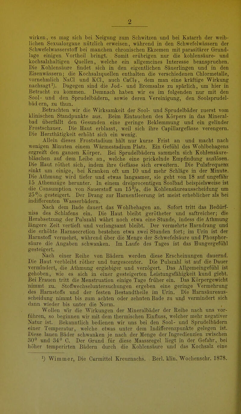 wirken, es mag sich bei Neigung zum Schwitzen und bei Katarrh der weib- lichen Sexualorgane nützlich erweisen, während in den Schwefelwässern der Schwefelwasserstoff bei manchen chronischen Ekzemen mit parasitärer Grund- lage einigen Vortheil bringt. Somit erübrigen nur die kohlensaure- und kochsalzhaltigen Quellen, welche ein allgemeines Interesse beanspruchen. Die Kohlensäure findet sich in den eigentlichen Säuerlingen und in den Eisenwässern; die Kochsalzquellen enthalten die verschiedenen Chlormetalle, vornehmlich NaCl und KCl, auch CaCh, dem man eine kräftige Wirkung nachsagt^). Dagegen sind die Jod- und Bromsalze zu spärlich, um hier in Betracht zu kommen. Demnach haben wir es im folgenden nur mit den Sool- und den Sprudelbädem, sowie deren Vereinigung, den Soolsprudel- bäd ern, zu thun. Betrachten wir die Wirksamkeit der Sool- und Sprudelbäder zuerst vom klinischen Standpunkte aus. Beim Eintauchen des Körpers in das Mineral- bad überfällt den Gesunden eine geringe Beklemmung und ein gelinder Frostschauer. Die Haut erblasst, weil sich ihre Capillargefässe verengern. Die Herzthätigkeit erhöht sich ein wenig. Allein dieses Froststadium hält nur kurze Frist an und macht nach wenigen Minuten einem Wärmestadium Platz. Ein Gefühl des Wohlbehagens ergreift den ganzen Körper. Bei Sprudelbädern sammeln sich Kohlensäure- bläschen auf dem Leibe au, welche eine prickelnde Empfindung auslösen. Die Haut röthet sich, indem ihre Gefässe sich erweitern. Die Pulsfrequenz sinkt um einige, bei Kranken oft um 10 und mehr Schläge in der Minute. Die Athmung wird tiefer und etwas langsamer, sie geht von 18 auf ungefähr 15 Athemzüge herimter. In einem dreiprocentigen Soolbad beispielsweise ist die Cousumption von Sauerstoff um 15%, die Kohlensäureausscheidung um 25 % gesteigert. Der Drang zur Harnentleerung ist meist erheblicher als bei indifferenten Wasserbädern. Nach dem Bade dauert das Wohlbehagen an. Sofort tritt das Bedürf- niss des Schlafens ein. Die Haut bleibt gerötheter und saftreicher; die Herabsetzung der Pulszahl währt noch etwa eine Stunde, indess die Athmung längere Zeit vertieft und verlangsamt bleibt. Der vermehrte Harndrang und die erhöhte Harnsecretion bestehen etwa zwei Stunden fort; im ürin ist der Harnstoff vermehrt, während über die Menge der Schwefelsäure und Phosphor- säure die Angaben schwanken. Im Laufe des Tages ist das Himgergefühl gesteigert. Nach einer Reihe von Bädern werden diese Erscheinungen dauernd. Die Haut verbleibt röther und turgescenter. Die Pulszahl ist auf die Dauer vermindert, die Athmung ergiebiger und verzögert. Das Allgemeingefühl ist gehoben, wie es sich in einer gesteigerten Leistungsfähigkeit kund giebt. Bei Frauen tritt die Menstruation einige Tage früher ein. Das Körpergewicht nimmt zu. Stoffwechseluntersuchungen ergeben eine geringe Vermehrung des Harnstoffs und der festen Bestandtheile im Urin. Die Harnsäureaus- scheidung nimmt bis zum achten oder zehnten Bade zu und vermindert sich dann wieder bis unter die Norm. , Wollen w'ir die Wirkungen der Mineralbäder der Reihe nach uns vor- führen, so beginnen wir mit dem thermischen Einfluss, welcher mehr negativer Natur ist. Bekanntlich bedienen wir uns bei den Sool- und Sprudelbädern einer Tcmperatiu-, welche etwas unter dem Indifferenzpunkte gelegen ist. Diese lauen Bäder schwanken je nach der Menge der Ingredienzien zwischen 30° und 34° C. Der Grund für diese Maassregel liegt in der Gefahr, bei höher temperirten Bädern durch die Kohlensäure und das Kochsalz eine ') Wimmor, Die Curmittel Kreuznachs. Berl. klin. Wochenschr. 1878.