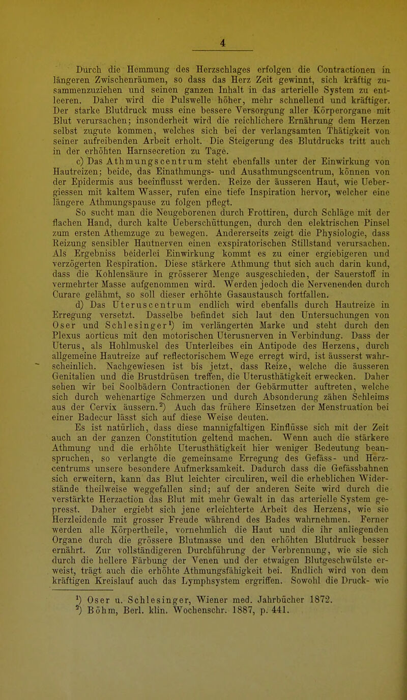 Durch die Hemmung des Herzschlages erfolgen die Contractionen in längeren Zwischenräumen, so dass das Herz Zeit gewinnt, sich kräftig zu- sammenzuziehen und seinen ganzen Inhalt in das arterielle System zu ent- leeren. Daher wird die Pulswelle höher, mehr schnellend und kräftiger. Der starke Blutdruck muss eine bessere Versorgung aller Körperorgane mit Blut verursachen; insonderheit wird die reichlichere Ernährung dem Herzen selbst zugute kommen, welches sich bei der verlangsamten Thätigkeit von seiner aufreibenden Arbeit erholt. Die Steigerung des Blutdrucks tritt auch in der erhöhten Harnsecretion zu Tage. c) Das Athmungscentrum steht ebenfalls unter der Einwirkung von Hautreizen; beide, das Einathmungs- und Ausathmungscentrum, können von der Epidermis aus beeinflusst werden. Reize der äusseren Haut, wie Ueber- giessen mit kaltem Wasser, rufen eine tiefe Inspiration hervor, welcher eine längere Athmungspause zu folgen pflegt. So sucht man die Neugeborenen durch Frottiren, durch Schläge mit der flachen Hand, durch kalte Ueberschüttungen, durch den elektrischen Pinsel zum ersten Athemzuge zu bewegen. Andererseits zeigt die Physiologie, dass Reizung sensibler Hautuerven einen exspiratorischen Stillstand verursachen. Als Ergebniss beiderlei Einwirkung kommt es zu einer ergiebigeren und verzögerten Respiration. Diese stärkere Athmung thut sich auch darin kund, dass die Kohlensäure in grösserer Menge ausgeschieden, der Sauerstoff in vermehrter Masse aufgenommen wird. Werden jedoch die Nervenenden durch Curare gelähmt, so soll dieser erhöhte Gasaustausch fortfallen. d) Das Uteruscentriim endlich wird ebenfalls durch Hautreize in Erregung versetzt. Dasselbe befindet sich laut den Untersuchungen von Oser und Schlesinger') im verlängerten Marke und steht durch den Plexus aorticus mit den motorischen Uterasnerven in Verbindung. Dass der Uterus, als Hohlmuskel des Unterleibes ein Antipode des Herzens, durch allgemeine Hautreize auf reflectorischem Wege erregt wird, ist äusserst wahr- scheinlich. Nachgewiesen ist bis jetzt, dass Reize, welche die äusseren Genitalien und die Brustdrüsen treffen, die Uterusthätigkeit erwecken. Daher sehen wir bei Soolbädern Contractionen der Gebärmutter auftreten, welche sich durch wehenartige Schmerzen und durch Absonderung zähen Schleims aus der Cervix äussern.^) Auch das frühere Einsetzen der Menstruation bei einer Badecur lässt sich auf diese Weise deuten. Es ist natürlich, dass diese mannigfaltigen Einflüsse sich mit der Zeit auch an der ganzen Constitution geltend machen. Wenn auch die stärkere Athmung und die erhöhte Uterusthätigkeit hier weniger Bedeutung bean- spruchen, so verlangte die gemeinsame Erregung des Gefäss- und Herz- centrums unsere besondere Aufmerksamkeit. Dadurch dass die Gefässbahnen sich erweitern, kann das Blut leichter circuliren, weil die erheblichen Wider- stände theilweise weggefallen sind; auf der anderen Seite wird durch die verstärkte Herzaction das Blut mit mehr Gewalt in das arterielle System ge- presst. Daher ergiebt sich jene erleichterte Arbeit des Herzens, wie sie Herzleidende mit grosser Freude während des Bades wahrnehmen. Ferner werden alle Körpertheile, vornehmlich die Haut und die ihr anliegenden Organe durch die grössere Blutmasse und den erhöhten Blutdruck besser ernährt. Zur vollständigeren Durchführung der Verbrennung, wie sie sich durch die hellere Färbung der Venen und der etwaigen Blutgeschwülste er- weist, trägt auch die erhöhte Athmungsfähigkeit bei. Endlich wird von dem kräftigen Kreislauf auch das Lymphsystem ergriffen. Sowohl die Druck- wie Oser u. Schlesinger, Wiener med. Jahrbücher 1872. Böhm, Berl. klin. Wochenschr. 1887, p. 441.