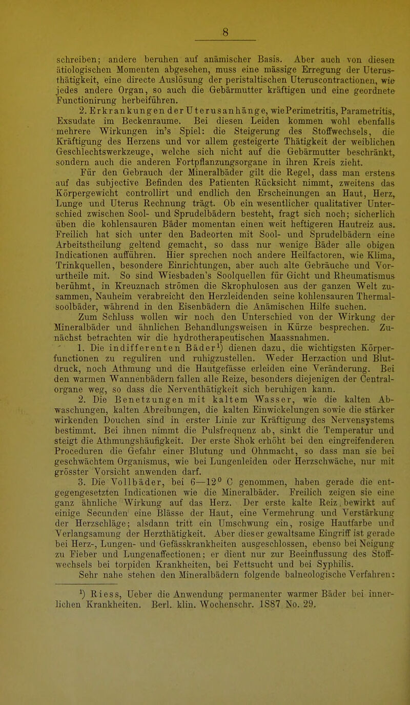 schreiben; andere beruhen auf anämischer Basis. Aber auch von diesen ätiologischen Momenten abgesehen, muss eine massige Erregung der Uterus- thätigkeit, eine directe Auslösung der peristaltischen Uteruscontractionen, wie jedes andere Organ, so auch die Gebärmutter kräftigen und eine geordnete Functionirung herbeiführen. 2. Erkrankungen der üterusanhänge, wie Perimetritis, Parametritis, Exsudate im Beckenraume. Bei diesen Leiden kommen wohl ebenfalls mehrere Wirkungen in's Spiel: die Steigerung des Stoffwechsels, die Kräftigung des Herzens und vor allem gesteigerte Thätigkeit der weiblichen Geschlechtswerkzeuge, welche sich nicht auf die Gebärmutter beschränkt, sondern auch die anderen Portpflanzungsorgane in ihren Kreis zieht. Für den Gebrauch der Mineralbäder gilt die Regel, dass man erstens auf das subjective Befinden des Patienten Rücksicht nimmt, zweitens das Körpergewicht controllirt und endlich den Erscheinungen an Haut, Herz, Lunge und Uterus Rechnung trägt. Ob ein wesentlicher qualitativer Unter- schied zwischen Sool- und Sprudelbädern besteht, fragt sich noch; sicherlich üben die kohlensauren Bäder momentan einen weit heftigeren Hautreiz aus. Freilich hat sich unter den Badeorten mit Sool- \md Sprudelbädern eine Arbeitstheilung geltend gemacht, so dass nur wenige Bäder alle obigen Indicationen aufführen. Hier sprechen noch andere Heilfactoren, wie Klima, Trinkquellen, besondere Einrichtungen, aber auch alte Gebräuche und Vor- urtheile mit. So sind Wiesbaden's Soolquellen für Gicht und Rheumatismus berühmt, in Kreuznach strömen die Skrophulosen aus der ganzen Welt zu- sammen, Nauheim verabreicht den Herzleidenden seine kohlensauren Thermal- soolbäder, während in den Eisenbädern die Anämischen Hilfe suchen. Zum Schluss wollen wir noch den Unterschied von der Wirkung der Mineralbäder und ähnlichen Behandliingsweisen in Kürze besprechen. Zu- nächst betrachten wir die hydrotherapeutischen Maassnahmen. 1. Die indifferenten Bäder^) dienen dazu, die wichtigsten Körper- functionen zu reguliren und ruhigzustellen. Weder Herzaction und Blut- druck, noch Athmung und die Hautgefässe erleiden eine Veränderung. Bei den warmen Wannenbädern fallen alle Reize, besonders diejenigen der Centrai- organe weg, so dass die Nerventhätigkeit sich beruhigen kann. 2. Die Benetzungen mit kaltem Wasser, wie die kalten Ab- waschungen, kalten Abreibungen, die kalten Einwickelungen sowie die stärker wirkenden Douchen sind in erster Linie zur Kräftigung des Nervensystems bestimmt. Bei ihnen nimmt die Pulsfrequenz ab, sinkt die Temperatur und steigt die Athmungshäufigkeit. Der erste Shok erhöht bei den eingreifenderen Proceduren die Gefahr einer Blutung und Ohnmacht, so dass man sie bei geschwächtem Organismus, wie bei Lungenleiden oder Herzschwäche, nur mit grösster Vorsicht anwenden darf. 3. Die Vollbäder, bei 6—12 C genommen, haben gerade die ent- gegengesetzten Indicationen wie die Mineralbäder. Freilich zeigen sie eine ganz ähnliche Wirkung auf das Herz. Der erste kalte Reiz. bewirkt auf einige Secunden eine Blässe der Haut, eine Vermehiung und Verstärkung der Herzschläge; alsdann tritt ein Umschwung ein, rosige Hautfarbe und Verlangsamung der Herzthätigkeit. Aber dieser gewaltsame Eingriflfist gerade bei Herz-, Lungen- und Gefässkrankheiten ausgeschlossen, ebenso bei Neigung zu Fieber und Lungenaffectionen; er dient nur zur Beeinflussung des Stoff- wechsels bei torpiden Krankheiten, bei Fettsucht und bei Syphilis, Sehr nahe stehen den Mineralbädern folgende balneologische Verfahren: ^) Riess, Ueber die Anwendung permanenter warmer Bäder bei inner- lichen Krankheiten. Bcrl. klin. Wochenschr. 1S87 No. 29.