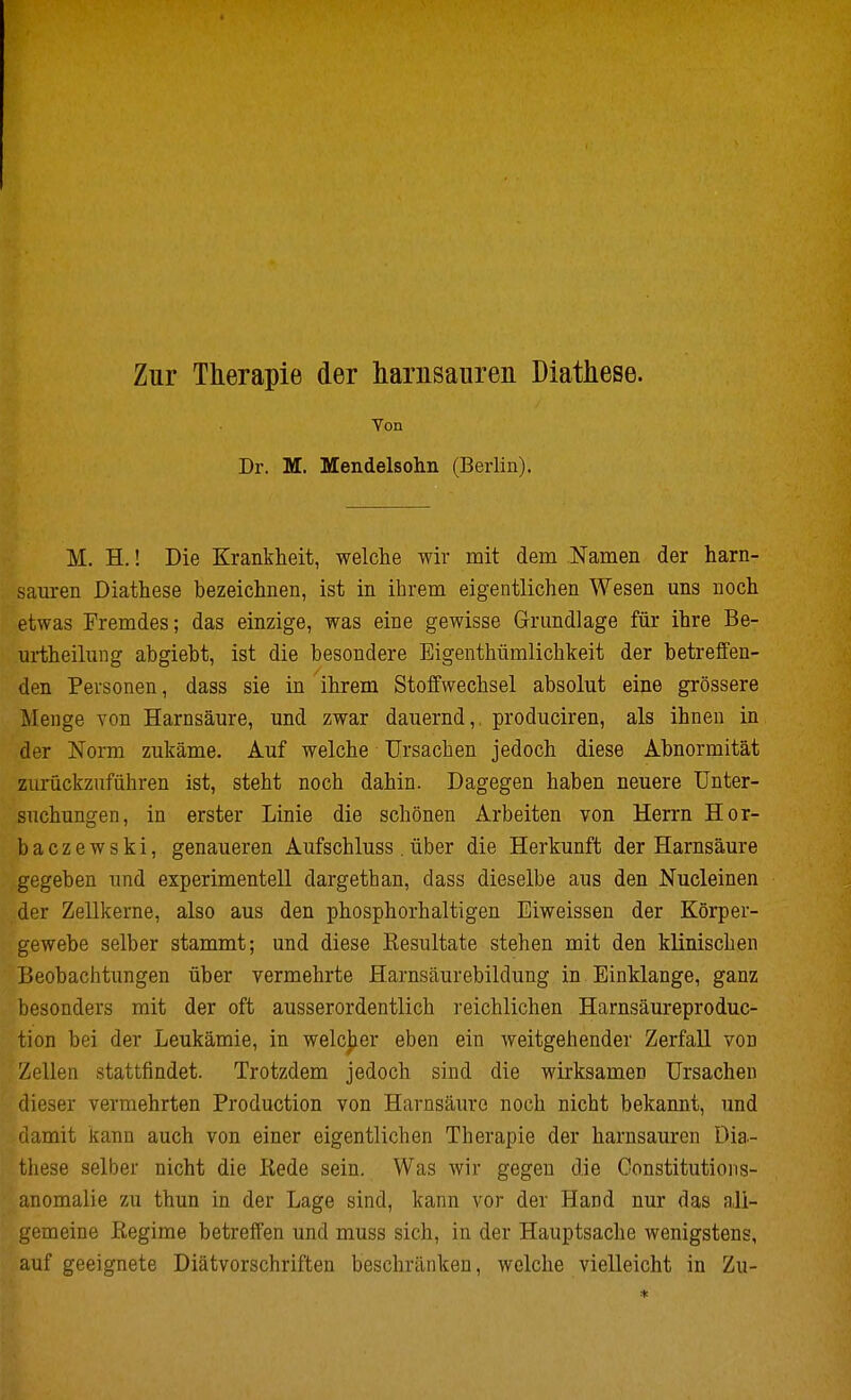 Zur Therapie der harnsaiiren Diathese. Yon Dr. M. Mendelsohn (Berlin). M. H.! Die Krankheit, welche wir mit dem Namen der harn- sauren Diathese bezeichnen, ist in ihrem eigentlichen Wesen uns noch etwas Fremdes; das einzige, was eine gewisse Grundlage für ihre Be- urtheilung abgiebt, ist die besondere Eigenthümlichkeit der betreffen- den Personen, dass sie in ihrem Stoffwechsel absolut eine grössere Menge von Harnsäure, und zwar dauernd,, produciren, als ihnen in der Norm zukäme. Auf welche Ursachen jedoch diese Abnormität zurückzuführen ist, steht noch dahin. Dagegen haben neuere Unter- suchungen, in erster Linie die schönen Arbeiten von Herrn Hor- baczewski, genaueren Aufschluss. über die Herkunft der Harnsäure gegeben und experimentell dargethan, dass dieselbe aus den Nucleinen der Zellkerne, also aus den phosphorhaltigen Eiweissen der Körper- gewebe selber stammt; und diese Kesultate stehen mit den klinischen Beobachtungen über vermehrte Harnsäurebildung in Einklänge, ganz besonders mit der oft ausserordentlich reichlichen Harnsäureproduc- tion bei der Leukämie, in welcher eben ein weitgehender Zerfall von Zellen stattfindet. Trotzdem jedoch sind die wirksamen Ursachen dieser vermehrten Production von Harnsäure noch nicht bekannt, und damit kann auch von einer eigentlichen Therapie der harnsauren Dia- these selber nicht die liede sein. Was wir gegen die Constitutions- anomalie zu thun in der Lage sind, kann vor der Hand nur das ali- gemeine Regime betreffen und muss sich, in der Hauptsache wenigstens, auf geeignete Diätvorschriften beschränken, welche vielleicht in Zu-