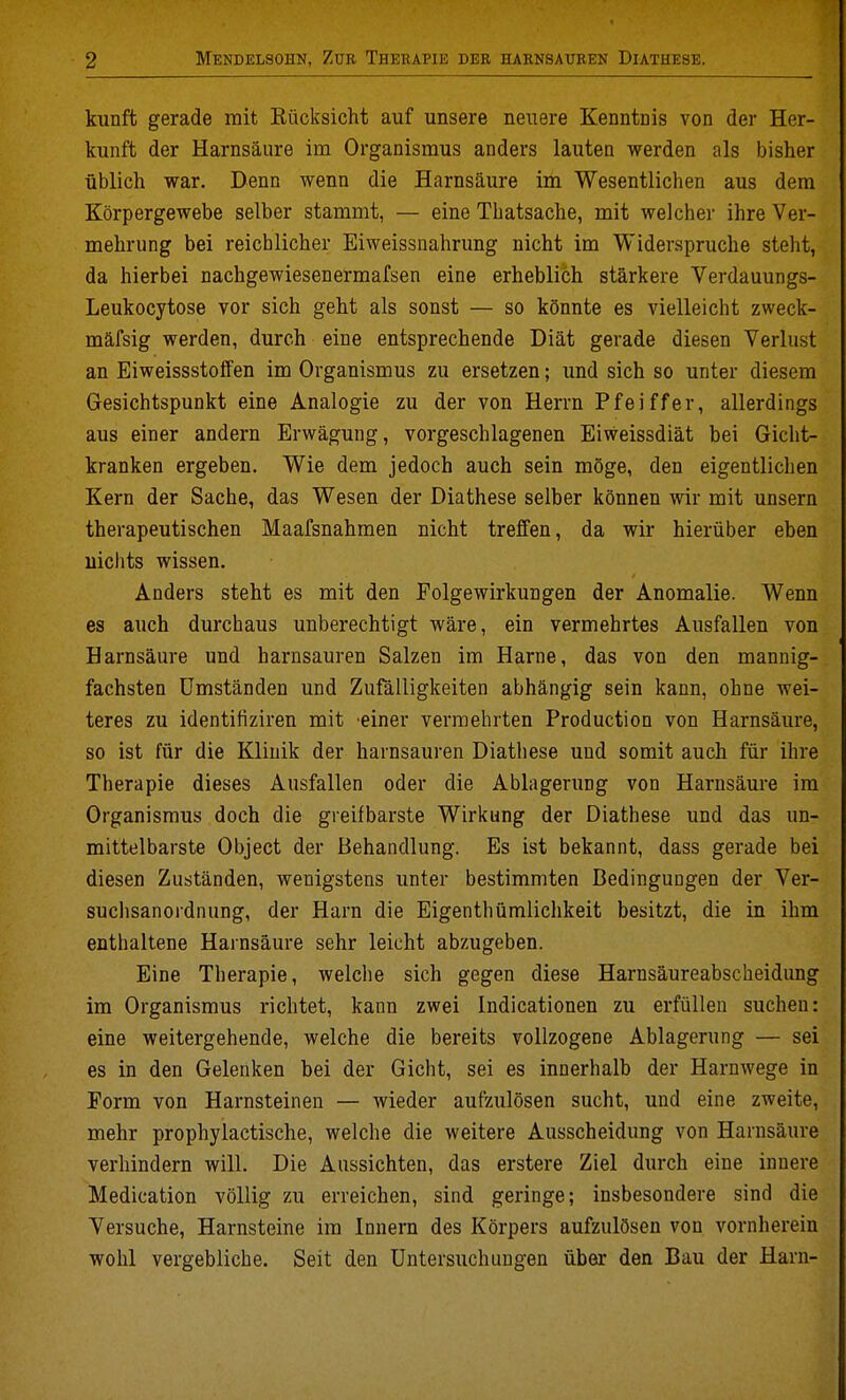kunft gerade mit Eücksicht auf unsere neuere Kenntnis von der Her- kunft der Harnsäure im Organismus anders lauten werden als bisher üblich war. Denn wenn die Harnsäure im Wesentlichen aus dem Körpergewebe selber stammt, — eine Thatsache, mit welcher ihre Ver- mehrung bei reicblicher Eiweissnahrung nicht im Widerspruche steht, da hierbei nachgewiesenermafsen eine erheblich stärkere Verdauungs- Leukocytose vor sich geht als sonst — so könnte es vielleicht zweck- mäfsig werden, durch eine entsprechende Diät gerade diesen Verlust an Eiweissstoffen im Organismus zu ersetzen; und sich so unter diesem Gesichtspunkt eine Analogie zu der von Herrn Pfeiffer, allerdings aus einer andern Erwägung, vorgeschlagenen Eiweissdiät bei Gicht- kranken ergeben. Wie dem jedoch auch sein möge, den eigentlichen Kern der Sache, das Wesen der Diathese selber können wir mit unsern therapeutischen Maafsnahmen nicht treffen, da wir hierüber eben nichts wissen. Anders steht es mit den Folgewirkungen der Anomalie. Wenn es auch durchaus unberechtigt wäre, ein vermehrtes Ausfallen von Harnsäure und harnsauren Salzen im Harne, das von den mannig- fachsten Umständen und Zufälligkeiten abhängig sein kann, ohne wei- teres zu identifiziren mit einer vermehrten Production von Harnsäure, so ist für die Klinik der harnsauren Diathese und somit auch für ihre Therapie dieses Ausfallen oder die Ablagerung von Harusäm-e im Organismus doch die greifbarste Wirl<ung der Diathese und das un- mittelbarste Object der Behandlung. Es ist bekannt, dass gerade bei diesen Zuständen, wenigstens unter bestimmten Bedingungen der Ver- suclisanordnung, der Harn die Eigenthümlichkeit besitzt, die in ihm enthaltene Harnsäure sehr leicht abzugeben. Eine Therapie, welche sich gegen diese Harnsäureabscheidung im Organismus richtet, kann zwei Indicationen zu erfüllen suchen: eine weitergehende, welche die bereits vollzogene Ablagerung — sei es in den Gelenken hei der Gicht, sei es innerhalb der Harnwege in Form von Harnsteinen — wieder aufzulösen sucht, und eine zweite, mehr prophylactische, welche die weitere Ausscheidung von Harnsäure verhindern will. Die Aussichten, das erstere Ziel durch eine innere Medication völlig zu erreichen, sind geringe; insbesondere sind die Versuche, Harnsteine im Innern des Körpers aufzulösen von vornherein wohl vergebliche. Seit den Untersuchungen über den Bau der Harn-
