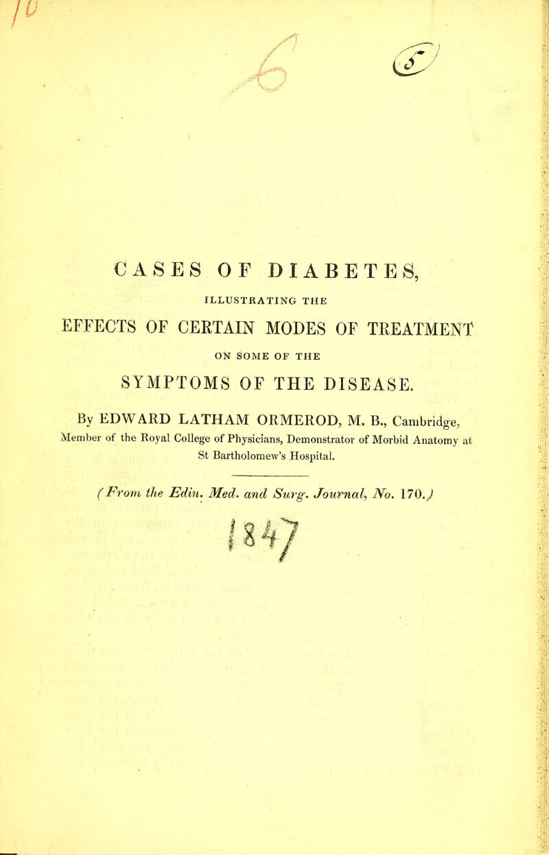 CASES OF DIABETES, ILLUSTRATING THE EFFECTS OF CERTAIN MODES OF TREATMENT ON SOME OF THE SYMPTOMS OF THE DISEASE. By EDWARD LATHAM ORMEROD, M. B., Cambridge, Member of the Royal College of Physicians, Demonstrator of Morbid Anatomy at St Bartholomew's Hospital. (From the Edin. Med. and Surg. Journal, No. \70.J