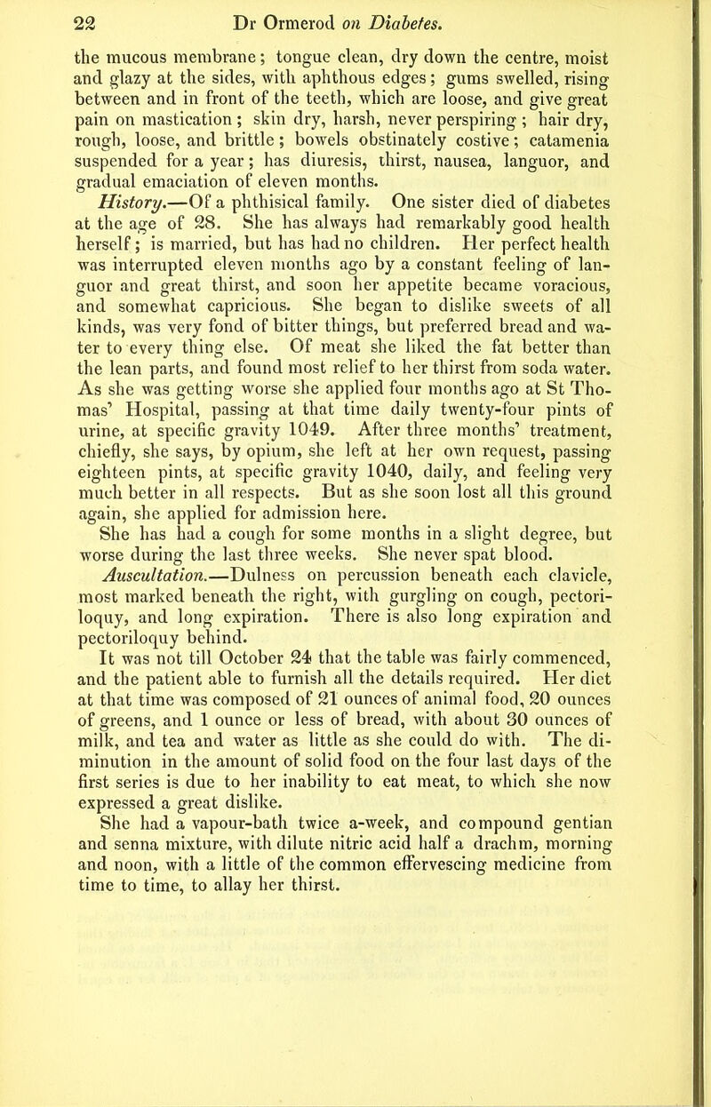 the mucous membrane; tongue clean, dry down the centre, moist and glazy at the sides, with aphthous edges; gums swelled, rising between and in front of the teeth, which are loose, and give great pain on mastication ; skin dry, harsh, never perspiring ; hair dry, rough, loose, and brittle; bowels obstinately costive; catamenia suspended for a year; has diuresis, thirst, nausea, languor, and gradual emaciation of eleven months. History.—Of a phthisical family. One sister died of diabetes at the age of 28. She has always had remarkably good health herself; is married, but has had no children. Her perfect health was interrupted eleven months ago by a constant feeling of lan- guor and great thirst, and soon her appetite became voracious, and somewhat capricious. She began to dislike sweets of all kinds, was very fond of bitter things, but preferred bread and wa- ter to every thing else. Of meat she liked the fat better than the lean parts, and found most relief to her thirst from soda water. As she was getting worse she applied four months ago at St Tho- mas' Hospital, passing at that time daily twenty-four pints of urine, at specific gravity 1049. After three months' treatment, chiefly, she says, by opium, she left at her own request, passing eighteen pints, at specific gravity 1040, daily, and feeling very much better in all respects. But as she soon lost all this ground again, she applied for admission here. She has had a cough for some months in a slight degree, but worse during the last three weeks. She never spat blood. Auscultation.—Dulness on percussion beneath each clavicle, most marked beneath the right, with gurgling on cough, pectori- loquy, and long expiration. There is also long expiration and pectoriloquy behind. It was not till October 24 that the table was fairly commenced, and the patient able to furnish all the details required. Her diet at that time was composed of 21 ounces of animal food, 20 ounces of greens, and 1 ounce or less of bread, with about 30 ounces of milk, and tea and water as little as she could do with. The di- minution in the amount of solid food on the four last days of the first series is due to her inability to eat meat, to which she now expressed a great dislike. She had a vapour-bath twice a-week, and compound gentian and senna mixture, with dilute nitric acid half a drachm, morning and noon, with a little of the common effervescing medicine from time to time, to allay her thirst.