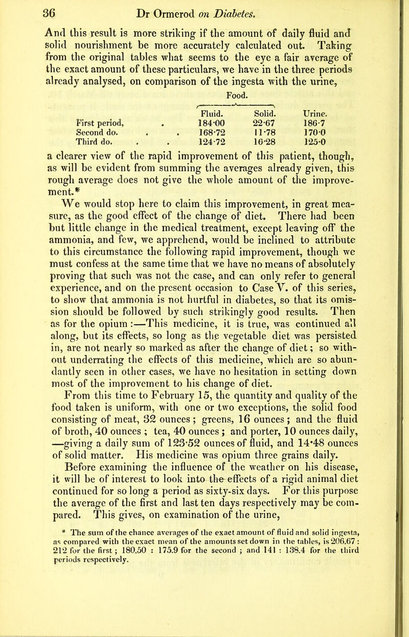 And this result is more striking if the amount of daily fluid and solid nourishment be more accurately calculated out. Taking from the original tables what seems to the eye a fair average of the exact amount of these particulars, we have in the three periods already analysed, on comparison of the ingesta with the urine. Food. , Fluid. Solid. Urine. First period, . 184-00 22-67 186-7 Second do. , . 168 72 11-78 170 0 Third do. . , 124-72 16-28 125-0 a clearer view of the rapid improvement of this patient, though, as will be evident from summing the averages already given, this rough average does not give the whole amount of the improve- ment.* We would stop here to claim this improvement, in great mea- sure, as the good effect of the change of diet. There had been but little change in the medical treatment, except leaving off the ammonia, and few, we apprehend, would be inclined to attribute to this circumstance the following rapid improvement, though we must confess at the same time that we have no means of absolutely proving that such was not the case, and can only refer to general experience, and on the present occasion to Case V. of this series, to show that ammonia is not hurtful in diabetes, so that its omis- sion should be followed by such strikingly good results. Then as for the opium :—This medicine, it is true, was continued all along, but its effects, so long as the vegetable diet was persisted in, are not nearly so marked as after the change of diet; so with- out underrating the effects of this medicine, which are so abun- dantly seen in other cases, we have no hesitation in setting down most of the improvement to his change of diet. From this time to February 15, the quantity and quality of the food taken is uniform, with one or two exceptions, the solid food consisting of meat, 32 ounces ; greens, 16 ounces ; and the fluid of broth, 40 ounces ; tea, 40 ounces ; and porter, 10 ounces daily, —giving a daily sum of 123-52 ounces of fluid, and 14*48 ounces of solid matter. His medicine was opium three grains daily. Before examining the influence of the weather on his disease, it will be of interest to look into the effects of a rigid animal diet continued for so long a period as sixty-six days. For this purpose the average of the first and last ten days respectively may be com- pared. This gives, on examination of the urine, * The sum of the chance averages of the exact amount of fluid and solid infjesta, as compared with the exact mean of the amounts set down in the fahlcs, is 206.67 : 212 for the first ; 180.50 : 175.9 for the second ; and 141 : 138.4 for the third periods respectively.