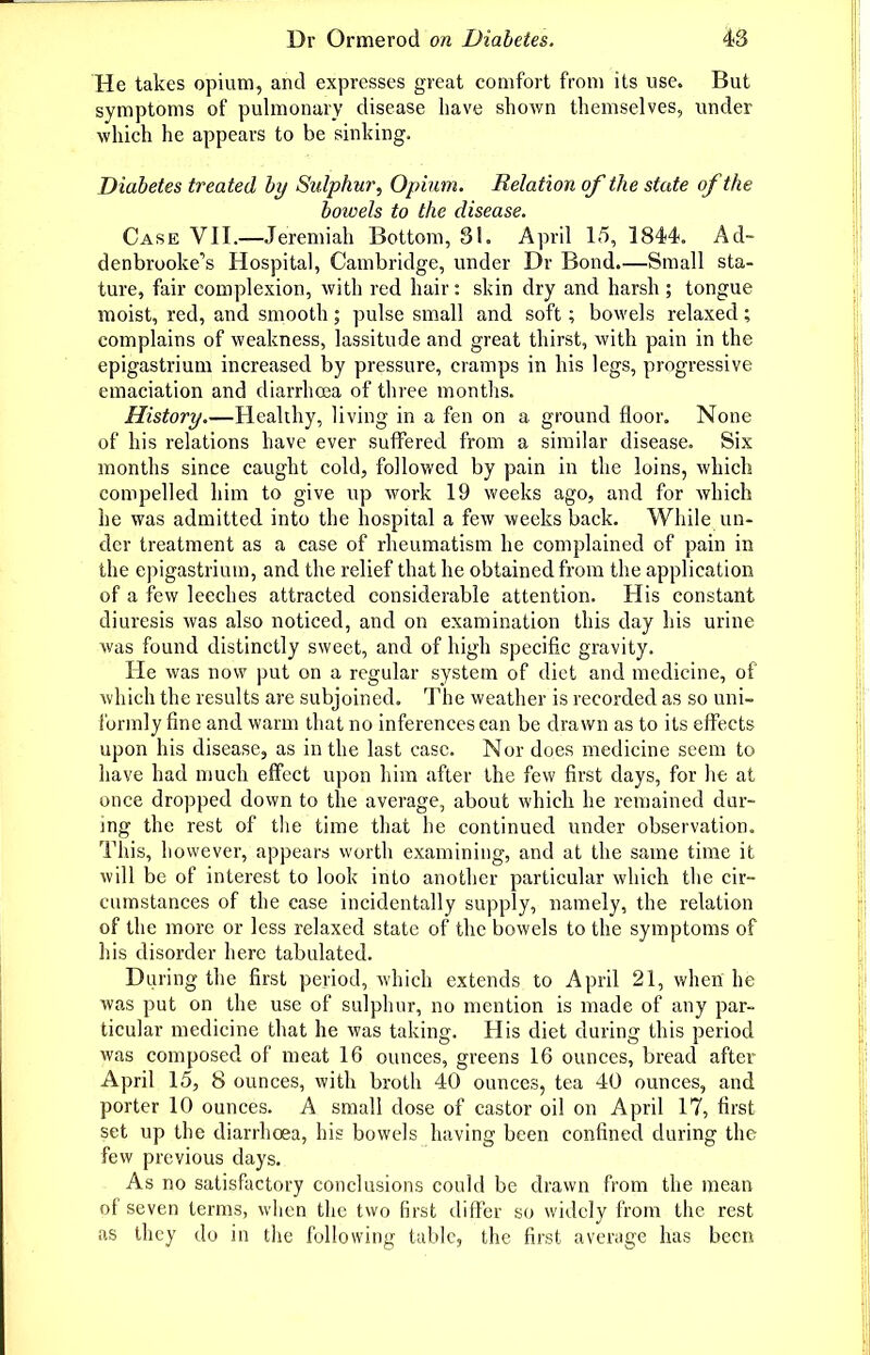 He takes opium, and expresses great comfort from its use. But symptoms of pulmonary disease liave shown themselves, under which he appears to be sinking. Diabetes treated by Sulphui\ Opium. Relation of the state of the bowels to the disease. Case VII.—Jeremiah Bottom, 81. April 15, 1844. Ad~ denbrooke's Hospital, Cambridge, under Dr Bond.—Small sta- ture, fair complexion, with red hair: skin dry and harsh ; tongue moist, red, and smooth; pulse small and soft; bowels relaxed; complains of weakness, lassitude and great thirst, with pain in the epigastrium increased by pressure, cramps in his legs, progressive emaciation and diarrhoea of thi'ee months. History.—Healthy, living in a fen on a ground floor. None of his relations have ever suffered from a similar disease. Six months since caught cold, followed by pain in the loins, which compelled him to give up work 19 weeks ago, and for which he was admitted into the hospital a few weeks back. While un- der treatment as a case of rheumatism he complained of pain in the epigastrium, and the relief that he obtained from the application of a few leeches attracted considerable attention. His constant diuresis was also noticed, and on examination this day his urine was found distinctly sweet, and of high specific gravity. He was now put on a regular system of diet and medicine, of which the results are subjoined. The weather is recorded as so uni- formly fine and warm that no inferences can be drawn as to its effects upon his disease, as in the last case. Nor does medicine seem to have had much effect upon him after the few first days, for lie at once dropped down to the average, about which he remained dur- ing the rest of tlie time that he continued under observation. This, however, appears worth examining, and at the same time it will be of interest to look into another particular which the cir- cumstances of the case incidentally supply, namely, the relation of the more or less relaxed state of the bowels to the symptoms of his disorder here tabulated. Daring the first period, which extends to April 21, when he was put on the use of sulphur, no mention is made of any par- ticular medicine that he was taking. His diet during this period was composed of meat 16 ounces, greens 16 ounces, bread after April 15, 8 ounces, with broth 40 ounces, tea 40 ounces, and porter 10 ounces. A small dose of castor oil on April 17, first set up the diarrhoea, his bowels having been confined during the few previous days. As no satisfactory conclusions could be drawn from the mean of seven terras, wlien the two first differ so widely from the rest ;is they do in the following table, the first average has been