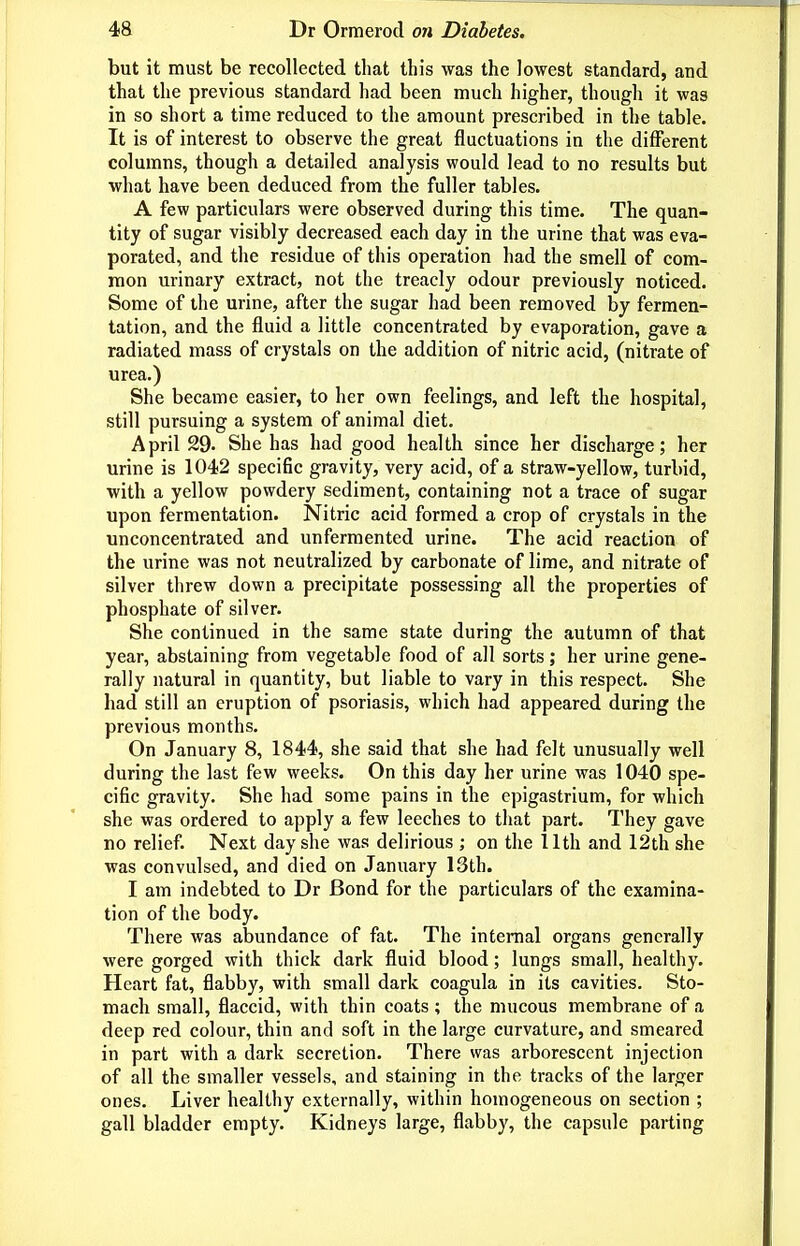 but it must be recollected that this was the lowest standard, and that the previous standard had been much higher, though it was in so short a time reduced to the amount prescribed in the table. It is of interest to observe the great fluctuations in the different columns, though a detailed analysis would lead to no results but what have been deduced from the fuller tables. A few particulars were observed during this time. The quan- tity of sugar visibly decreased each day in the urine that was eva- porated, and the residue of this operation had the smell of com- mon urinary extract, not the treacly odour previously noticed. Some of the urine, after the sugar had been removed by fermen- tation, and the fluid a little concentrated by evaporation, gave a radiated mass of crystals on the addition of nitric acid, (nitrate of urea.) She became easier, to her own feelings, and left the hospital, still pursuing a system of animal diet. April 29. She has had good health since her discharge; her urine is 1042 specific gravity, very acid, of a straw-yellow, turbid, with a yellow powdery sediment, containing not a trace of sugar upon fermentation. Nitric acid formed a crop of crystals in the unconcentrated and unfermented urine. The acid reaction of the urine was not neutralized by carbonate of lime, and nitrate of silver threw down a precipitate possessing all the properties of phosphate of silver. She continued in the same state during the autumn of that year, abstaining from vegetable food of all sorts; her urine gene- rally natural in quantity, but liable to vary in this respect. She had still an eruption of psoriasis, which had appeared during the previous months. On January 8, 1844, she said that she had felt unusually well during the last few weeks. On this day her urine was 1040 spe- cific gravity. She had some pains in the epigastrium, for which she was ordered to apply a few leeches to that part. They gave no relief. Next day she was delirious ; on the llth and 12th she was convulsed, and died on January 13th. I am indebted to Dr Bond for the particulars of the examina- tion of the body. There was abundance of fat. The internal organs generally were gorged with thick dark fluid blood; lungs small, healthy. Heart fat, flabby, with small dark coagula in its cavities. Sto- mach small, flaccid, with thin coats ; the mucous membrane of a deep red colour, thin and soft in the large curvature, and smeared in part with a dark secretion. There was arborescent injection of all the smaller vessels, and staining in the tracks of the larger ones. Liver healthy externally, within homogeneous on section ; gall bladder empty. Kidneys large, flabby, the capsule parting