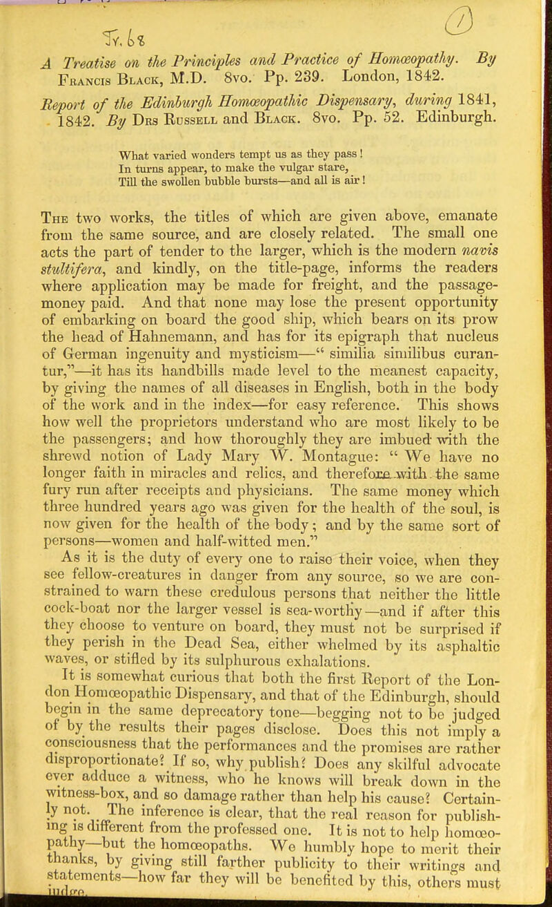 . / A Treatise on the Principles and Practice of Homoeopathy. By Francis Black, M.D. 8vo. Pp. 239. London, 1842. Report of the Edinburgh Homoeopathic Dispensary, during 1841, 1842. By Drs Russell and Black. 8vo. Pp. 62. Edinburgh, What varied wonders tempt us as they pass ! In turns appear, to make the vulgar stare, Till the swollen bubble bursts—and all is air! Thk two works, the titles of which are given above, emanate from the same source, and are closely related. The small one acts the part of tender to the larger, which is the modern navis stultifera, and kindly, on the title-page, informs the readers where application may be made for freight, and the passage- money paid. And that none may lose the present opportunity of embarking on board the good ship, which bears on its prow the head of Hahnemann, and has for its epigraph that nucleus of German ingenuity and mysticism— similia siniilibus curan- tur,—it has its handbills made level to the meanest capacity, by giving the names of all diseases in English, both in the body of the work and in the index—for easy reference. This shows how well the proprietors understand who are most likely to be the passengers; and how thoroughly they are imbued with the shrewd notion of Lady Mary W. Montague:  We have no longer faith in miracles and relics, and therefom.w.ith . the same fury run after receipts and physicians. The same money which three hundred years ago was given for the health of the soul, is now given for the health of the body; and by the same sort of persons—women and half-witted men. As it is the duty of every one to raise their voice, when they see fellow-creatures in danger from any source, so we are con- strained to warn these credulous persons that neither the little cock-boat nor the larger vessel is sea-worthy—and if after this they choose to venture on board, they must not be surprised if they perish in the Dead Sea, either whelmed by its asphaltic waves, or stifled by its sulphurous exhalations. It is somewhat curious that both the first Report of the Lon- don Homoeopathic Dispensary, and that of the Edinburgh, shoiUd begm in the same deprecatory tone—begging not to be judged of by the results their pages disclose. Does this not imply a consciousness that the performances and the promises are rather disproportionate? If so, why publish J Does any skilful advocate ever adduce a witness, who he knows will break down in the witness-box, and so damage rather than help his cause? Certain- • ^^j-J^^^ inference is clear, that the real reason for publish- ing is different from the professed one. It is not to help homoeo- pathy—but the homoeopaths. Wo humbly hope to merit their thanks, by giving still farther publicity to their writings and statements—how far they will be benefited by this, others must ,