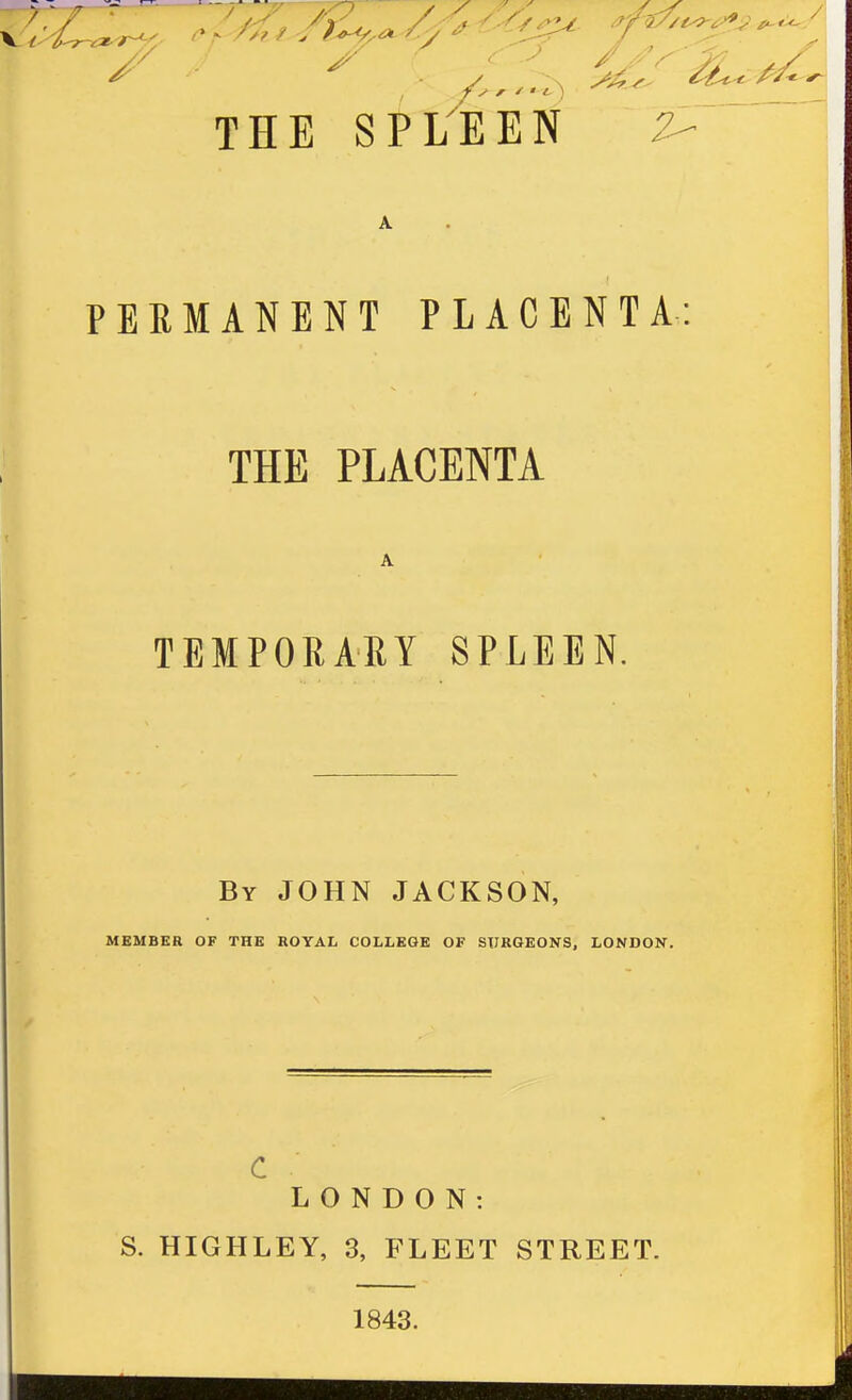 THE SPOEN 2- PERMANENT PLACENTA: THE PLACENTA TEMPORAEY SPLEEN. By JOHN JACKSON, MEMBER OF THE ROYAL COLLEGE OF SURGEONS, LONDON. c LONDON: S. HIGHLEY, 3, FLEET STREET. 1843.